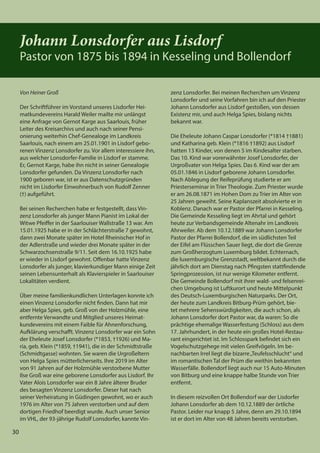 30
30
Von Heiner Groß
Der Schriftführer im Vorstand unseres Lisdorfer Hei-
matkundevereins Harald Weiler mailte mir unlängst
eine Anfrage von Gernot Karge aus Saarlouis, früher
Leiter des Kreisarchivs und auch nach seiner Pensi-
onierung weiterhin Chef-Genealoge im Landkreis
Saarlouis, nach einem am 25.01.1901 in Lisdorf gebo-
renen Vinzenz Lonsdorfer zu. Vor allem interessiere ihn,
aus welcher Lonsdorfer-Familie in Lisdorf er stamme.
Er, Gernot Karge, habe ihn nicht in seiner Genealogie
Lonsdorfer gefunden. Da Vinzenz Lonsdorfer nach
1900 geboren war, ist er aus Datenschutzgründen
nicht im Lisdorfer Einwohnerbuch von Rudolf Zenner
(†) aufgeführt.
Bei seinen Recherchen habe er festgestellt, dass Vin-
zenz Lonsdorfer als junger Mann Pianist im Lokal der
Witwe Pfeiffer in der Saarlouiser Wallstraße 13 war. Am
15.01.1925 habe er in der Schlächterstraße 7 gewohnt,
dann zwei Monate später im Hotel Rheinischer Hof in
der Adlerstraße und wieder drei Monate später in der
Schwarzochsenstraße 9/11. Seit dem 16.10.1925 habe
er wieder in Lisdorf gewohnt. Offenbar hatte Vinzenz
Lonsdorfer als junger, klavierkundiger Mann einige Zeit
seinen Lebensunterhalt als Klavierspieler in Saarlouiser
Lokalitäten verdient.
Über meine familienkundlichen Unterlagen konnte ich
einen Vinzenz Lonsdorfer nicht finden. Dann hat mir
aber Helga Spies, geb. Groß von der Holzmühle, eine
entfernte Verwandte und Mitglied unseres Heimat-
kundevereins mit einem Faible für Ahnenforschung,
Aufklärung verschafft. Vinzenz Lonsdorfer war ein Sohn
der Eheleute Josef Lonsdorfer (*1853, †1926) und Ma-
ria, geb. Klein (*1859, †1941), die in der Schmidtstraße
(Schmidtgasse) wohnten. Sie waren die Urgroßeltern
von Helga Spies mütterlicherseits. Ihre 2019 im Alter
von 91 Jahren auf der Holzmühle verstorbene Mutter
Ilse Groß war eine geborene Lonsdorfer aus Lisdorf. Ihr
Vater Alois Lonsdorfer war ein 8 Jahre älterer Bruder
des besagten Vinzenz Lonsdorfer. Dieser hat nach
seiner Verheiratung in Güdingen gewohnt, wo er auch
1976 im Alter von 75 Jahren verstorben und auf dem
dortigen Friedhof beerdigt wurde. Auch unser Senior
im VHL, der 93-jährige Rudolf Lonsdorfer, kannte Vin-
30
zenz Lonsdorfer. Bei meinen Recherchen um Vinzenz
Lonsdorfer und seine Vorfahren bin ich auf den Priester
Johann Lonsdorfer aus Lisdorf gestoßen, von dessen
Existenz mir, und auch Helga Spies, bislang nichts
bekannt war.
Die Eheleute Johann Caspar Lonsdorfer (*1814 †1881)
und Katharina geb. Klein (*1816 †1892) aus Lisdorf
hatten 13 Kinder, von denen 5 im Kindesalter starben.
Das 10. Kind war vorerwähnter Josef Lonsdorfer, der
Urgroßvater von Helga Spies. Das 6. Kind war der am
05.01.1846 in Lisdorf geborene Johann Lonsdorfer.
Nach Ablegung der Reifeprüfung studierte er am
Priesterseminar in Trier Theologie. Zum Priester wurde
er am 26.08.1871 im Hohen Dom zu Trier im Alter von
25 Jahren geweiht. Seine Kaplanszeit absolvierte er in
Koblenz. Danach war er Pastor der Pfarrei in Kesseling.
Die Gemeinde Kesseling liegt im Ahrtal und gehört
heute zur Verbandsgemeinde Altenahr im Landkreis
Ahrweiler. Ab dem 10.12.1889 war Johann Lonsdorfer
Pastor der Pfarrei Bollendorf, die im südlichsten Teil
der Eifel am Flüsschen Sauer liegt, die dort die Grenze
zum Großherzogtum Luxemburg bildet. Echternach,
die luxemburgische Grenzstadt, weltbekannt durch die
jährlich dort am Dienstag nach Pfingsten stattfindende
Springprozession, ist nur wenige Kilometer entfernt.
Die Gemeinde Bollendorf mit ihrer wald- und felsenrei-
chen Umgebung ist Luftkurort und heute Mittelpunkt
des Deutsch-Luxemburgischen Naturparks. Der Ort,
der heute zum Landkreis Bitburg-Prüm gehört, bie-
tet mehrere Sehenswürdigkeiten, die auch schon, als
Johann Lonsdorfer dort Pastor war, da waren: So die
prächtige ehemalige Wasserfestung (Schloss) aus dem
17. Jahrhundert, in der heute ein großes Hotel-Restau-
rant eingerichtet ist. Im Schlosspark befindet sich ein
Vogelschutzgehege mit vielen Greifvögeln. Im be-
nachbarten Irrel liegt die bizarre„Teufelsschlucht“ und
im romantischen Tal der Prüm die weithin bekannten
Wasserfälle. Bollendorf liegt auch nur 15 Auto-Minuten
von Bitburg und eine knappe halbe Stunde von Trier
entfernt.
In diesem reizvollen Ort Bollendorf war der Lisdorfer
Johann Lonsdorfer ab dem 10.12.1889 der örtliche
Pastor. Leider nur knapp 5 Jahre, denn am 29.10.1894
ist er dort im Alter von 48 Jahren bereits verstorben.
Johann Lonsdorfer aus Lisdorf
Pastor von 1875 bis 1894 in Kesseling und Bollendorf
 