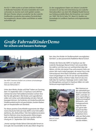 31
Am 02.11.1894 wurde er auf dem örtlichen Friedhof
in Bollendorf bestattet. Ob seine Grabstätte dort noch
vorhanden ist, konnte noch nicht geklärt werden.
Mit dem Priester Johann Lonsdorfer hat die Lisdorfer
Großfamilie Lonsdorfer eine weitere Persönlichkeit
hervorgebracht, dessen Leben und Wirken es weiter
aufzuhellen gilt.
Zu den angegebenen Daten von Johann Lonsdorfer
verweise ich auf das mit Unterstützung von Lisdorfer
Heimatkundlern von dem VHL-Mitglied Rudolf Zenner
aus Felsberg erstellte Werk„Die Einwohner von Lisdorf
vor 1900“, Teil 2G-Q, Seite 741, Band 23, Quellen zur
Genealogie im Landkreis Saarlouis und angrenzenden
Gebieten.
31
Große FahrradKinderDemo
für sichere und bessere Radwege
Unter dem Motto„Kinder aufs Rad“ haben am Sonntag,
dem 19. September 2021, in Saarlouis rund 200 Teil-
nehmer bei einer Fahrraddemonstration sichere Stra-
ßen für alle gefordert. Alle Kinder und Jugendlichen
sollen sich sicher und selbstständig mit dem Fahrrad
bewegen können. Sie forderten ein kinderfreundliches
Straßenverkehrsrecht mit geschützten, breiten Radwe-
gen an Hauptstraßen als Standard.
Für dieses positive Zukunftsbild organisierte der Allge-
meine Deutsche Fahrrad-Club (ADFC) eine FahrradKin-
derDemo, die„Kidical Mass“. Die Fahrraddemonstration
fand im Rahmen eines bundesweiten Aktionstages
statt, wie die Saarbrücker Zeitung in großer Aufma-
chung am 21. September 2021 berichtete.
„Immer weniger Kinder fahren Fahrrad oder lernen es
erst spät. Der Grund dafür ist oft, dass Eltern Angst ha-
ben, dass ihre Kinder im Straßenverkehr verunglücken
könnten“, so der passionierte Radfahrer Marcel Scherf.
Initiator der Demo des ADFC in Saarlouis war der
Lisdorfer Neubürger Marcel Scherf. Auf unsere Bitte
hin stellt er sich hier kurz vor und berichtet über die
Aktion:„Ich bin mit meiner Frau und unserem Sohn vor
einem Jahr nach Lisdorf gezogen, da meine Frau in die
Zahnarztpraxis ihrer Eltern Dorothee und Harald Bau-
mann eingestiegen ist. Als ich von der bundesweiten
Kidical Mass Aktion erfahren habe, fand ich das eine
tolle Idee für Saarlouis. Radwege sind in vielen Städ-
ten Mangelware und auch in Saarlouis fallen mir viele
Verbesserungsmöglichkeiten ein.“
Wer Interesse an
der radverkehrspo-
litischen Arbeit des
ADFC und/oder an
dem regelmäßigen
Radtourenangebot
Mittwochs- und
Freitagsnachmit-
tags hat, kann
sich gerne tele-
fonisch bei Mar-
cel Scherf unter
0160/92317015
oder per Mail unter
saarlouis@adfc-
saar.de melden.
Der ADFC Saarlouis fordert ein sicheres Schulradwege-
netz bis zum Jahr 2030
Foto von Helmut Dörr ©
Marcel Scherf
Foto: privat
 