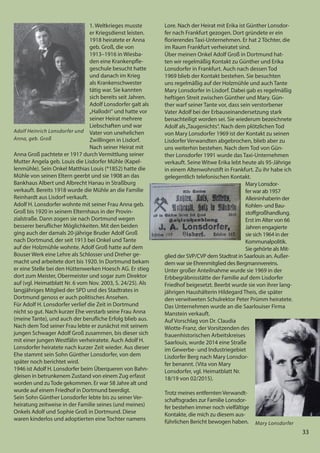 33
33
1. Weltkrieges musste
er Kriegsdienst leisten.
1918 heiratete er Anna
geb. Groß, die von
1913–1916 in Wiesba-
den eine Krankenpfle-
geschule besucht hatte
und danach im Krieg
als Krankenschwester
tätig war. Sie kannten
sich bereits seit Jahren.
Adolf Lonsdorfer galt als
„Hallodri“ und hatte vor
seiner Heirat mehrere
Liebschaften und war
Vater von unehelichen
Zwillingen in Lisdorf.
Nach seiner Heirat mit
Anna Groß pachtete er 1917 durch Vermittlung seiner
Mutter Angela geb. Louis die Lisdorfer Mühle (Kapel-
lenmühle). Sein Onkel Matthias Louis (*1852) hatte die
Mühle von seinen Eltern geerbt und sie 1908 an das
Bankhaus Albert und Albrecht Hanau in Straßburg
verkauft. Bereits 1918 wurde die Mühle an die Familie
Reinhardt aus Lisdorf verkauft.
Adolf H. Lonsdorfer wohnte mit seiner Frau Anna geb.
Groß bis 1920 in seinem Elternhaus in der Provin-
zialstraße. Dann zogen sie nach Dortmund wegen
besserer beruflicher Möglichkeiten. Mit den beiden
ging auch der damals 20-jährige Bruder Adolf Groß
nach Dortmund, der seit 1913 bei Onkel und Tante
auf der Holzmühle wohnte. Adolf Groß hatte auf dem
Bouser Werk eine Lehre als Schlosser und Dreher ge-
macht und arbeitete dort bis 1920. In Dortmund bekam
er eine Stelle bei den Hüttenwerken Hoesch AG. Er stieg
dort zum Meister, Obermeister und sogar zum Direktor
auf (vgl. Heimatblatt Nr. 6 vom Nov. 2003, S. 24/25). Als
langjähriges Mitglied der SPD und des Stadtrates in
Dortmund genoss er auch politisches Ansehen.
Für Adolf H. Lonsdorfer verlief die Zeit in Dortmund
nicht so gut. Nach kurzer Ehe verstarb seine Frau Anna
(meine Tante), und auch der berufliche Erfolg blieb aus.
Nach dem Tod seiner Frau lebte er zunächst mit seinem
jungen Schwager Adolf Groß zusammen, bis dieser sich
mit einer jungen Westfälin verheiratete. Auch Adolf H.
Lonsdorfer heiratete nach kurzer Zeit wieder. Aus dieser
Ehe stammt sein Sohn Günther Lonsdorfer, von dem
später noch berichtet wird.
1946 ist Adolf H. Lonsdorfer beim Überqueren von Bahn-
gleisen in betrunkenem Zustand von einem Zug erfasst
worden und zuTode gekommen. Er war 58 Jahre alt und
wurde auf einem Friedhof in Dortmund beerdigt.
Sein Sohn Günther Lonsdorfer lebte bis zu seiner Ver-
heiratung zeitweise in der Familie seines (und meines)
Onkels Adolf und Sophie Groß in Dortmund. Diese
waren kinderlos und adoptierten eine Tochter namens
Lore. Nach der Heirat mit Erika ist Günther Lonsdor-
fer nach Frankfurt gezogen. Dort gründete er ein
florierendes Taxi-Unternehmen. Er hat 2 Töchter, die
im Raum Frankfurt verheiratet sind.
Über meinen Onkel Adolf Groß in Dortmund hat-
ten wir regelmäßig Kontakt zu Günther und Erika
Lonsdorfer in Frankfurt. Auch nach dessen Tod
1969 blieb der Kontakt bestehen. Sie besuchten
uns regelmäßig auf der Holzmühle und auch Tante
Mary Lonsdorfer in Lisdorf. Dabei gab es regelmäßig
heftigen Streit zwischen Günther und Mary. Gün-
ther warf seiner Tante vor, dass sein verstorbener
Vater Adolf bei der Erbauseinandersetzung stark
benachteiligt worden sei. Sie wiederum bezeichnete
Adolf als„Taugenichts“. Nach dem plötzlichen Tod
von Mary Lonsdorfer 1969 ist der Kontakt zu seinen
Lisdorfer Verwandten abgebrochen, blieb aber zu
uns weiterhin bestehen. Nach dem Tod von Gün-
ther Lonsdorfer 1991 wurde das Taxi-Unternehmen
verkauft. Seine Witwe Erika lebt heute als 95-Jährige
in einem Altenwohnstift in Frankfurt. Zu ihr habe ich
gelegentlich telefonischen Kontakt.
Mary Lonsdor-
fer war ab 1957
Alleininhaberin der
Kohlen- und Bau-
stoffgroßhandlung.
Erst im Alter von 66
Jahren engagierte
sie sich 1964 in der
Kommunalpolitik.
Sie gehörte als Mit-
glied der SVP/CVP dem Stadtrat in Saarlouis an. Außer-
dem war sie Ehrenmitglied des Bergmannvereins.
Unter großer Anteilnahme wurde sie 1969 in der
Erbbegräbnisstätte der Familie auf dem Lisdorfer
Friedhof beigesetzt. Beerbt wurde sie von ihrer lang-
jährigen Haushälterin Hildegard Theis, die später
den verwitweten Schulrektor Peter Prümm heiratete.
Das Unternehmen wurde an die Saarlouiser Firma
Manstein verkauft.
Auf Vorschlag von Dr. Claudia
Wiotte-Franz, der Vorsitzenden des
frauenhistorischen Arbeitskreises
Saarlouis, wurde 2014 eine Straße
im Gewerbe- und Industriegebiet
Lisdorfer Berg nach Mary Lonsdor-
fer benannt. (Vita von Mary
Lonsdorfer, vgl. Heimatblatt Nr.
18/19 von 02/2015).
Trotz meines entfernten Verwandt-
schaftsgrades zur Familie Lonsdor-
fer bestehen immer noch vielfältige
Kontakte, die mich zu diesem aus-
führlichen Bericht bewogen haben.
Adolf Heinrich Lonsdorfer und
Anna, geb. Groß
Mary Lonsdorfer
 