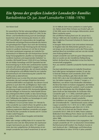 36
36
Ein Spross der großen Lisdorfer Lonsdorfer-Familie:
Bankdirektor Dr. jur. Josef Lonsdorfer (1888–1976)
Von Heiner Groß
Ein wesentlicher Teil der satzungsmäßigen Aufgaben
des Vereins für Heimatkunde Lisdorf e.V. (VHL) ist die
Ahnen- und Familienforschung auch als Genealogie
bezeichnet. Seit der Gründung des Vereins im Jahre
1997 beschäftigt sich insbesondere der langjährige
Vorsitzende und jetzige Ehrenvorsitzende des Vereins
mit genealogischen Fragen. Kurz nach der Gründung
des Vereins wurde bei der Vereinigung für die Heimat-
kunde im Landkreis Saarlouis e.V. mit Sitz im Kreisar-
chiv beim Landratsamt angeregt, ein Lisdorfer Ein-
wohnerbuch im Rahmen der vom Kreisarchivar Gernot
Karge herausgegebenen„Quellen zur Genealogie im
Landkreis Saarlouis und angrenzenden Gebieten“ zu
erstellen. Mit Rudolf Zenner (1939-2014) aus Felsberg,
der als Hobby-Genealoge und EDV-Spezialist bei der
Kreisvereinigung im Archiv des Landratsamtes Saarlou-
is bereits seit Jahren ehrenamtlich engagiert war, hatte
sich schnell jemand gefunden, der sich bereit erklärte,
die umfangreiche und diffizile Arbeit für ein Lisdorfer
Einwohnerbuch mit Unterstützung der Lisdorfer Hei-
matfreunde zu übernehmen.
Rudolf Zenner war in erster Ehe mit einer Lisdorferin
verheiratet, die nach wenigen Ehejahren bei einem
Verkehrsunfall tödlich verunglückte. Aus diesem Grund
gehörte er auch dem VHL als Mitglied an. Nach mehr-
jähriger Arbeit, selbstverständlich mit tatkräftiger Un-
terstützung einiger Lisdorfer VHL-Vorstandsmitglieder
und der Kollegen im Kreisarchiv, hatte Rudolf Zenner
das umfangreiche Werk erstellt, so dass Gernot Karge
im Jahr 2001 das Lisdorfer Einwohnerbuch als Band 23
mit 3 Teilbänden der Quellen zur Genealogie im Land-
kreis Saarlouis herausgeben konnte.
Im Teilband 2 G-Q ist auf den Seiten 731-760 die Fa-
milie Lonsdorfer aus Lisdorf erfasst. Sie gehört zu den
größten Familien in Lisdorf, obwohl mit dem aus Lu-
xemburg zugereisten Matthias Lonsdorfer erst gegen
1700 die Ära der Lonsdorfer im bereits seit 911 existie-
renden Lisdorf begann.
An anderer Stelle in dieser Ausgabe wird darüber
berichtet.
Mehr oder weniger zufällig habe ich in unserem Ver-
einsarchiv eine Liste der Abiturienten des Saarlouiser
Jungen-Gymnasiums aus dem Jahre 1911 gesehen.
Unter den dort aufgeführten 28 Abiturienten ist ein
Joseph Lonsdorfer aus Lisdorf verzeichnet. Er war am
25.10.1888 als Sohn eines Landwirts in Lisdorf gebo-
ren. Neben einem Peter Schwarz aus Ensdorf, geb. am
27.06.1890, waren sie die einzigen Abiturienten, deren
Eltern Landwirte waren.
Die schriftliche Prüfung fand vom 30. Januar bis 3.
Februar 1888 statt, die mündliche unter dem Vorsitz
des Königlichen Provinzial-Schulrats Dr. Hoeres am 6.
März 1888.
In besagter Abiturienten-Liste sind weitere interessan-
te Angaben über die Abiturienten gemacht, so u. a.
wie lange sie am Gymnasium und in der Prima waren,
welchen Beruf sie anstrebten und wer von der mündli-
chen Prüfung befreit war.
Joseph Lonsdorfer war wohl ein guter Oberprimaner,
denn er wurde von der mündlichen Reifeprüfung
befreit. Als Beruf bzw. Studienfach ist bei ihm Rechts-
wissenschaft angegeben.
Nun, aus welcher Lisdorfer Lonsdorfer-Familie stammte
er?
Das kann glücklicherweise im Lisdorfer Einwohner-
buch alles genau nachgelesen werden. Er war das
6. Kind der Eheleute Josef Lonsdorfer (20.07.1853-
17.02.1926) und Maria, geb. Klein (02.08.1859-
03.03.1941), die in der Schmidtstraße in Lisdorf wohn-
ten. Sie hatten insgesamt 11 Kinder (7 Jungen u. 4
Mädchen), von denen 9 das Kindesalter überlebten.
Als Beruf des Vaters ist Ackerer angegeben, die frühere
amtliche Bezeichnung für Landwirt. Josef Lonsdorfer
sen. war der Urgroßvater des VHL-Mitglieds Helga
Spies-Groß von der Holzmühle. Ihr Großvater Alois
Lonsdorfer (geb. 11.11.1893), wohnhaft später im
Hader in Lisdorf, war auch Landwirt und ein jüngerer
Bruder des Abiturienten Joseph Lonsdorfer.
Die Großeltern von Joseph und Alois Lonsdorfer aus
der Schmidtstraße Nr. 1 väterlicherseits waren Johann
Caspar-Lonsdorfer (16.11.1814–25.12.1881), Schiffer
von Beruf, und Katharina, geb. Klein (22.12.1816-
21.11.1892). Ihr 6. Kind war der Priester Johann
Lonsdorfer (05.01.1846-29.10.1894), Pastor zuletzt in
Bollendorf, Kreis Bitburg-Prüm. Dieser war ein Onkel
des Lisdorfer Abiturienten Joseph Lonsdorfer aus dem
Jahre 1888.
Wie in erwähnter Abiturienten-Liste angegeben, hat
Joseph Lonsdorfer ab 1911 an deutschen Universitäten
Rechtswissenschaft studiert. Das Studium musste er
nach Ausbruch des 1. Weltkrieges und Einberufung
zum Wehrdienst im Jahre 1914 für 4 Jahre unterbre-
 