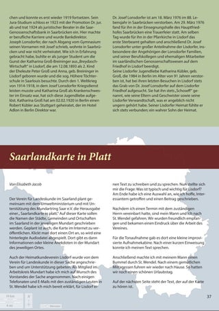 37
37
chen und konnte es erst wieder 1919 fortsetzen. Sein
Jura-Studium schloss er 1923 mit der Promotion Dr. jur.
ab und trat 1924 als juristischer Berater in die Saar-
Genossenschaftsbank in Saarbrücken ein. Hier machte
er berufliche Karriere und wurde Bankdirektor.
Joseph Lonsdorfer, der nach Abgang vom Gymnasium
seinen Vornamen mit Josef schrieb, wohnte in Saarbrü-
cken und war nicht verheiratet. Wie ich in Erfahrung
gebracht habe, buhlte er als junger Student um die
Gunst der Katharina Groß-Breininger aus„Breydasch-
Wirtschaft“ in Lisdorf, die am 12.08.1893 als 2. Kind
der Eheleute Peter Groß und Anna, geb. Breininger in
Lisdorf geboren wurde und die sog. Höhere Töchter-
schule in Saarlouis besuchte. Durch den 1. Weltkrieg
von 1914-1918, in dem Josef Lonsdorfer Kriegsdienst
leisten musste und Katharina Groß als Krankenschwes-
ter im Einsatz war, hat sich diese Jugendliebe aufge-
löst. Katharina Groß hat am 02.02.1920 in Berlin einen
Robert Kübler aus Stuttgart geheiratet, der im Hotel
Adlon in Berlin Direktor war.
Dr. Josef Lonsdorfer ist am 18. März 1976 im 88. Le-
bensjahr in Saarbrücken verstorben. Am 29. März 1976
fand für ihn in der Einsegnungshalle des Hauptfried-
hofes Saarbrücken eine Trauerfeier statt. Am selben
Tag wurde für ihn in der Pfarrkirche in Lisdorf das
erste Sterbeamt gehalten und anschließend Dr. Josef
Lonsdorfer unter großer Anteilnahme der Lisdorfer, ins-
besondere der Angehörigen der Lonsdorfer Familien,
und seiner Berufskollegen und ehemaligen Mitarbeiter
im saarländischen Genossenschaftswesen auf dem
Friedhof in Lisdorf beerdigt.
Seine Lisdorfer Jugendliebe Katharina Kübler, geb.
Groß, die 1984 in Berlin im Alter von 91 Jahren verstor-
ben ist, hat bei ihren letzten Besuchen in Lisdorf stets
das Grab von Dr. Josef Lonsdorfer auf dem Lisdorfer
Friedhof aufgesucht. Sie hat ihn stets„Schoseff“ ge-
nannt, wie seine Eltern und Geschwister sowie seine
Lisdorfer Verwandtschaft, was er angeblich nicht
ungern gehört habe. Seiner Lisdorfer Heimat fühlte er
sich stets verbunden; ein wahrer Sohn der Heimat.
Saarlandkarte in Platt
Von Elisabeth Jacob
Der Verein für Landeskunde im Saarland plant ge-
meinsam mit dem Umweltministerium und mit Un-
terstützung des Mundartring Saar e.V. die Herausgabe
einer„ Saarlandkarte in platt.“ Auf dieser Karte sollen
die Namen der Städte, Gemeinden und Ortschaften
im Saarland in der jeweiligen Mundart geschrieben
werden. Geplant ist auch, die Karte im Internet zu ver-
öffentlichen. Klickt man dort einen Ort an, so wird eine
hinterlegte Audiodatei abgespielt. Dort gibt es dann
Informationen oder kleine Anekdoten in der Mundart
des jeweiligen Ortes.
Auch der Heimatkundeverein Lisdorf wurde von dem
Verein für Landeskunde in dieser Sache angeschrie-
ben und um Unterstützung gebeten. Als Mitglied im
Arbeitskreis Mundart habe ich mich auf Wunsch des
Vorstandes der Sache angenommen. Nach einigen
Telefonaten und E-Mails mit den zuständigen Leuten in
St. Wendel habe ich mich bereit erklärt, für Lisdorf ei-
nen Text zu schreiben und zu sprechen. Nun stellte sich
mir die Frage: Was ist typisch und wichtig für Lisdorf?
Am Ende habe ich eine Auswahl an, wie ich hoffe, Inter-
essantem getroffen und einen Beitrag geschrieben.
Nachdem ich einen Termin mit dem zuständigen
Herrn vereinbart hatte, sind mein Mann und ich nach
St. Wendel gefahren. Wir wurden freundlich empfan-
gen und bekamen einen Eindruck über die Arbeit des
Vereines.
Für die Tonaufnahme gab es dort eine kleine improvi-
sierte Aufnahmekabine. Nach einer kurzen Einweisung
konnte ich meinen Text sprechen.
Anschließend machte ich mit meinem Mann einen
Bummel durch St. Wendel. Nach einem gemütlichen
Mittagessen fuhren wir wieder nach Hause. So hatten
wir noch einen schönen Urlaubstag.
Auf der nächsten Seite steht der Text, der auf der Karte
zu hören ist.
37
 