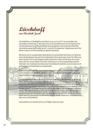 38
38
Léischdroff
von Elisabeth Jacob
Léischdroﬀ ess en Stadtdääl vann Saarlui on ess em Joa 911 zum erschden mol
urkundlich erwähnt genn. Ma nännt en ach de Geméiskamma vamm Saarland. En
da Léischdrowwa Au geﬀt jede Mänge Geméis geplanzt, datt entweda oﬀ de Wo-
chenmärka vakaaf geﬀt odda bei da „ Lisdorfer Frischgemüse“ abgeliwwat wird. Die
fahren et dann en de Geschäfda em ganzen Saarland.
Mia hann ach en wundascheen Barockkirch en Leeischdroﬀ. Do fennen em Rahmen
vann de Musiktagen Saar jed Joa hochkarätich Veranstaltungen statt. Om Plätz zwe-
schen da Kirch on em Kennagaten geﬀt et jährlich en Open Air Konzert. Do macht
dann da Chor vamm Robert-Schuman-Gymnasium on et KreisjugendSymphonie-
Orchester met. Außerdem kommen dann ach bekannte Solisten, onna annarem ach
welche vamm Staatstheater en Saarbrücken.
Organisiert geﬀt datt alles vamm Vaein Klingende Kirche. Datt ess da Nachfolger
vamm Orjelbau Förderverein. Die hann vor Johren vill Geld gesammelt fo die hoch-
weertich Mayer Orgel in da Kirch se renovieren.
En Léischdroﬀ geﬀt et ach noch mee Vaeina z.B. de Heimatkundevaein, de Gesang-
vaein, de Fousballa, en erfolgreichen Handballvaein on net se vagässen en Karne-
valsvaein. Däa nännt sich Lisdorfer Gesellschafts- und Karnevalsvaein, kurz LiGeKa.
In dem Vaein ess us ganz Famill aktiv. Do geﬀt Faasend gemach on em Herbscht wird
Theater gespillt. De LiGeKa hat ach en ajenen Musikband, die nännen sich „the [bad]
saicha“. Däa Namen passt gudd zo Léischdroﬀ, weil em Fréijoa geﬀt datt gudd Zeich
haufenweis en Léischdroﬀ geerntet. Die fein Leit saan Löwenzahn dazou, bei de Fran-
zosen häscht a „Piss en Lit“ on dohäa kommt däa Namen Bädseicha. Däa reinicht et
Blout on es harntreibend.
Léischdroﬀ ess en scheena Ort on eich féijlen meich do wohl.
 
