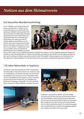 39
39
Notizen aus dem Heimatverein
Gut besuchter Mundartnachmittag
Am 31. Oktober, nach langer Pandemie-
pause, präsentierten in Lisdorf vier be-
kannte Künstlerinnen und Künstler den
Saarlouiser Dialekt in seiner ganzen Viel-
falt, mal lustig, mal tiefgründig, oft beides
gleichzeitig. Ein humorvoller Sketch des
LiGeKa beendete den unterhaltsamen
Nachmittag. Den Anfang machte Eli-
sabeth Jacob mit Geschichten aus der
Familie. Karin Peter, bekannt durch viele
Texte in Zeitungen und Büchern, hat Fa-
beln in„user Sproch“ umgedichtet. Luise
Luft aus Roden und unser Vereinsmit-
glied Marianne Faust erzählten Geschich-
ten aus dem Leben, wie sie vielleicht tatsächlich stattgefunden haben. In einem Zugabteil spielte der Sketch des
LiGeKa von zwei„Reisenden Damen“ (Kerstin Rectenwald und Gabi Germann Becker) auf dem Weg nach Weimar.
Der Saal im Gasthaus Schulden war fast bis auf den letzten Platz gefüllt. Georg Jungmann, der Vorsitzende des
Heimatvereins Lisdorf, bedankte sich bei den Akteuren für das schöne und abwechslungsreiche Programm.
125 Jahre Nahverkehr in Saarlouis
Im Rahmen einer Vortragsreihe des VHVS (Verband der
heimatkundlich-historischen Vereine von Saarlouis) zeig-
ten Harald Weiler und Herbert Germann die Geschichte
der Kleinbahn von Saarlouis in einer Präsentation. Was
1897 als Dampfbahnstrecke begann, wurde in weiteren
Streckenabschnitten fortgesetzt und schließlich auf
elektrische Triebwagen umgestellt. 1912 fuhr die Klein-
bahn erstmals vom Kleinen Markt in Saarlouis bis nach
Felsberg. In anschaulichen Bildern auf einer großen
Leinwand und mit dem sehr gut recherchierten Wissen
von Harald Weiler wurden die interessierten Besucher
auf eine spannende geschichtliche Reise der Saarlouiser
Bahn mitgenommen. Der Vortrag soll im kommenden
Jahr in Lisdorf wiederholt werden. Es ist die Herausgabe
eines Sonderheftes des Lisdorfer Heimatblattes geplant
zum Jubiläum der Bahn im Sommer 2022.
 