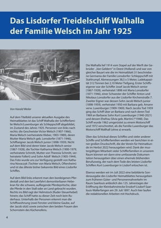 4
4
Das Lisdorfer Treidelschiﬀ Walhalla
der Familie Welsch im Jahr 1925
Von Harald Weiler
Auf dem Titelbild unserer aktuellen Ausgabe des
Heimatblattes ist das Schiff Walhalla der Schifferfami-
lie Welsch/Luxenburger als Schleppschiff abgebildet,
im Zustand des Jahres 1925. Personen von links nach
rechts: die Geschwister Victor Welsch (1907-1966),
Maria Welsch (verheiratete Kleber, 1903-1989), deren
Mutter Maria Welsch geb. Lonsdorfer (1871-1946),
Schiffseigner Jacob Welsch junior (1898-1959). Nicht
auf dem Bild sind deren Vater Jacob Welsch senior
(1867-1928), die Tochter Katharina Welsch (1900-1979,
verheiratete Schmitt, Mutter von Theresia Schmitt, ver-
heiratete Follert) und Sohn Adolf Welsch (1905-1944).
Das Foto wurde uns zur Verfügung gestellt von Katha-
rina Novaczyk (Tochter von Maria Welsch, Oftersheim)
und ist das älteste bisher bekannte Bild eines Lisdorfer
Schiffes.
Auf dem Bild links erkennt man den bordeigenen Pfer-
destall und den bei Leerfahrt demontierbaren Hebe-
kran für die schwere, aufliegende Pferdepritsche, über
die Pferde in den Stall oder an Land gebracht wurden.
Rechts ins Bild ragt der Helmstock (Ruder-Steuerhebel)
hinein; das Schiff hatte zu dieser Zeit noch kein Ru-
derhaus. Unterhalb der Personen erkennt man die
Schiffswohnung (zwei Fenster und kleine Gaube, auf
der Jacob sitzt) sowie zwischen den beiden Frauen den
Schornstein des Küchenofens.
Die Walhalla lief 1914 vom Stapel auf der Werft der Ge-
brüder „Van Geldern“ in Deest (Holland) und war von
gleicher Bauart wie die im Heimatblatt 31 beschriebe-
ne Germania der Familie Lonsdorfer: Schleppschiff mit
Stahlrumpf, Abmessungen 38,5 x 5 Meter, Ladekapazi-
tät 312 Tonnen bei 2,10 Meter Tiefgang. Erster Schiffs-
eigener war der Schiffer Josef Jacob Welsch senior
(1867-1928), verheiratet 1898 mit Maria Lonsdorfer
(1871-1946), einer Schwester der Schiffer Anton und
Nikolaus Lonsdorfer aus der Lisdorfer Kirchenstraße 7.
Zweiter Eigner war dessen Sohn Jacob Welsch junior
(1898-1959), verheiratet 1950 mit Barbara geb. Amann
verw. Luxenburger (1909-1969). Nach Jacobs Tod 1959
ging das Schiff über an Barbara und nach deren Tod
1969 an Barbaras Sohn Kurt Luxenburger (1940-2021)
und dessen Ehefrau Silvia geb. Martini (*1948). Das
Schiff wurde 1962 umgerüstet zu einem Motorschiff
und 1972 verschrottet, als die Familie Luxenburger das
Motorschiff Wallhall (ohne a) erwarb.
Über das Schicksal dieses Schiffes und vieler anderer
Schiffe und Schifferfamilien werden wir berichten in ei-
ner großen Druckschrift, die der Verein für Heimatkun-
de im Herbst 2022 herausgeben wird. Dank der mus-
tergültigen Mitarbeit vieler Schifferfamilien in unserem
Raum können wir dann eine umfassende Dokumen-
tation herausgeben über einen ehemals blühenden
Berufszweig, der nach dem Tode des letzten Lisdorfer
Schiffers Kurt Luxenburger in Lisdorf erloschen ist.
Ebenso werden wir im Juli 2022 eine bebilderte Son-
derausgabe des Lisdorfer Heimatblattes herausgeben
zum früheren Güter- und Personennahverkehr im
Raum Saarlouis anlässlich des 125. Jahrestages der
Eröffnung der Kleinbahnstrecke Ensdorf-Lisdorf-Saar-
louis-Wallerfangen am 29. Juli 1897. Auch hier laufen
die redaktionellen Arbeiten mit Hochdruck.
4
 