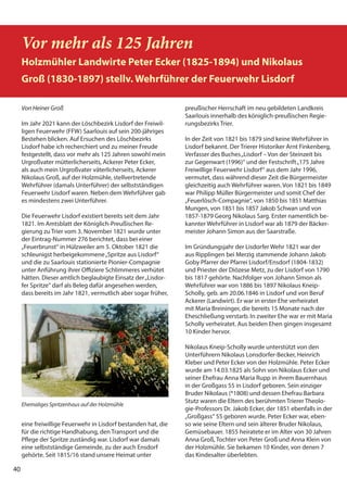 40
40
Vor mehr als 125 Jahren
Holzmühler Landwirte Peter Ecker (1825-1894) und Nikolaus
Groß (1830-1897) stellv. Wehrführer der Feuerwehr Lisdorf
Von Heiner Groß
Im Jahr 2021 kann der Löschbezirk Lisdorf der Freiwil-
ligen Feuerwehr (FFW) Saarlouis auf sein 200-jähriges
Bestehen blicken. Auf Ersuchen des Löschbezirks
Lisdorf habe ich recherchiert und zu meiner Freude
festgestellt, dass vor mehr als 125 Jahren sowohl mein
Urgroßvater mütterlicherseits, Ackerer Peter Ecker,
als auch mein Urgroßvater väterlicherseits, Ackerer
Nikolaus Groß, auf der Holzmühle, stellvertretende
Wehrführer (damals Unterführer) der selbstständigen
Feuerwehr Lisdorf waren. Neben dem Wehrführer gab
es mindestens zwei Unterführer.
Die Feuerwehr Lisdorf existiert bereits seit dem Jahr
1821. Im Amtsblatt der Königlich-Preußischen Re-
gierung zu Trier vom 3. November 1821 wurde unter
der Eintrag-Nummer 276 berichtet, dass bei einer
„Feuerbrunst“ in Hülzweiler am 5. Oktober 1821 die
schleunigst herbeigekommene„Spritze aus Lisdorf“
und die zu Saarlouis stationierte Pionier-Compagnie
unter Anführung ihrer Offiziere Schlimmeres verhütet
hätten. Dieser amtlich beglaubigte Einsatz der„Lisdor-
fer Spritze“ darf als Beleg dafür angesehen werden,
dass bereits im Jahr 1821, vermutlich aber sogar früher,
eine freiwillige Feuerwehr in Lisdorf bestanden hat, die
für die richtige Handhabung, den Transport und die
Pflege der Spritze zuständig war. Lisdorf war damals
eine selbstständige Gemeinde, zu der auch Ensdorf
gehörte. Seit 1815/16 stand unsere Heimat unter
preußischer Herrschaft im neu gebildeten Landkreis
Saarlouis innerhalb des königlich-preußischen Regie-
rungsbezirks Trier.
In der Zeit von 1821 bis 1879 sind keine Wehrführer in
Lisdorf bekannt. Der Trierer Historiker Arnt Finkenberg,
Verfasser des Buches„Lisdorf – Von der Steinzeit bis
zur Gegenwart (1996)“ und der Festschrift„175 Jahre
Freiwillige Feuerwehr Lisdorf“ aus dem Jahr 1996,
vermutet, dass während dieser Zeit die Bürgermeister
gleichzeitig auch Wehrführer waren. Von 1821 bis 1849
war Philipp Müller Bürgermeister und somit Chef der
„Feuerlösch-Compagnie“, von 1850 bis 1851 Matthias
Mungen, von 1851 bis 1857 Jakob Schwan und von
1857-1879 Georg Nikolaus Sarg. Erster namentlich be-
kannter Wehrführer in Lisdorf war ab 1879 der Bäcker-
meister Johann Simon aus der Saarstraße.
Im Gründungsjahr der Lisdorfer Wehr 1821 war der
aus Ripplingen bei Merzig stammende Johann Jakob
Goby Pfarrer der Pfarrei Lisdorf/Ensdorf (1804-1832)
und Priester der Diözese Metz, zu der Lisdorf von 1790
bis 1817 gehörte. Nachfolger von Johann Simon als
Wehrführer war von 1886 bis 1897 Nikolaus Kneip-
Scholly, geb. am 20.06.1846 in Lisdorf und von Beruf
Ackerer (Landwirt). Er war in erster Ehe verheiratet
mit Maria Breininger, die bereits 15 Monate nach der
Eheschließung verstarb. In zweiter Ehe war er mit Maria
Scholly verheiratet. Aus beiden Ehen gingen insgesamt
10 Kinder hervor.
Nikolaus Kneip-Scholly wurde unterstützt von den
Unterführern Nikolaus Lonsdorfer-Becker, Heinrich
Kleber und Peter Ecker von der Holzmühle. Peter Ecker
wurde am 14.03.1825 als Sohn von Nikolaus Ecker und
seiner Ehefrau Anna Maria Rupp in ihrem Bauernhaus
in der Großgass 55 in Lisdorf geboren. Sein einziger
Bruder Nikolaus (*1808) und dessen Ehefrau Barbara
Stutz waren die Eltern des berühmten Trierer Theolo-
gie-Professors Dr. Jakob Ecker, der 1851 ebenfalls in der
„Großgass“ 55 geboren wurde. Peter Ecker war, eben-
so wie seine Eltern und sein älterer Bruder Nikolaus,
Gemüsebauer. 1855 heiratete er im Alter von 30 Jahren
Anna Groß, Tochter von Peter Groß und Anna Klein von
der Holzmühle. Sie bekamen 10 Kinder, von denen 7
das Kindesalter überlebten.
Ehemaliges Spritzenhaus auf der Holzmühle
 