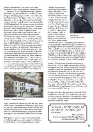 41
41
Peter Ecker wohnte nach der Heirat zunächst im
Bauernhaus seiner Schwiegereltern auf der Holzmüh-
le. Dann baute er sich auf der Holzmühle ein eigenes
Bauernhaus, das heutige Anwesen von Albert und Ilka
Morguet. Bereits als junger Bursche wurde Peter Ecker
Mitglied der Feuerwehr. 1886, im Alter von 61 Jahren,
übernahm er das Amt des stellvertretenden Wehrfüh-
rers der Feuerwehr Lisdorf, das er bis zu seinem Tod am
02.05.1894 innehatte. Die heutige Altersbeschränkung
von 60 Jahren für den aktiven Dienst in der Feuerwehr
existierte damals wohl noch nicht. Auch einige seiner
Söhne betätigten sich aktiv in der Feuerwehr.
Nach dem Tod von Peter Ecker übernahm mein Ur-
großvater väterlicherseits, Nikolaus Groß von der
Holzmühle, im fortgeschrittenen Alter von 64 Jahren
seine Stelle und Funktion. Er war ebenfalls seit seiner
Jugend aktives Mitglied der Feuerwehr. Nikolaus Groß,
geb. am 26.08.1830 als ältestes Kind der Eheleute
Johann Peter Groß und Margareta Amann aus Lisdorf,
war wie seine Eltern Gemüsebauer. 1857 heiratete er
Katharina Klein (*1833) von der Holzmühle. Kurz nach
der Heirat erbauten sie am westlichen Rand der Holz-
mühle, neben der Mühle Senzig, ein Bauernhaus. Sie
bekamen 10 Kinder, von denen vier bereits im Kindes-
alter verstarben. Sohn Peter (*09.12.1864) brachte es
zu militärischen Ehren. Von 1884 bis 1890 diente er als
Mitglied der kaiserlichen Garde in Berlin. 1891 heirate-
te er Anna Breininger aus der Gastwirtschaft Breininger
in Lisdorf (Breydasch Wirtschaft) und führte danach mit
seinem Schwiegervater Josef Breininger die Gastwirt-
schaft mit großer Landwirtschaft. Peter und Anna waren
die Großeltern von Agnes und Heiner Groß. Nach seiner
Rückkehr aus Berlin engagierte sich Peter Groß wie sein
Vater Nikolaus und Bruder Adam in der Lisdorfer Feuer-
wehr. Die Gastwirtschaft seines Schwiegervaters Josef
Breininger wurde das Stammlokal der Feuerwehrleute.
1897 gab es sowohl im Bürgermeisteramt als auch
in der Führung der Feuerwehr personellen Wechsel.
Friedrich Wilhelm John folgte auf Michael Pohl als
Bauernhaus der Familie Peter Groß
Lisdorfer Bürgermeister
und Philipp Morguet-Dorr
folgte auf Nikolaus Kneip-
Scholly als Wehrführer.
Beide unterstützten, ebenso
wie der Gemeinderat unter
maßgeblicher Führung von
Josef Breininger, die Bildung
einer Freiwilligen Feuerwehr
auf der Holzmühle. Nikolaus
und Adam Groß hatten sich
zuvor bereit erklärt, einen
Teil ihres Hausgrundstü-
ckes zum Bau eines Sprit-
zenhauses kostenlos an
die Gemeinde abzutreten.
1897 wurde die Feuerwehr
Holzmühle mit etwa 35 Mitgliedern gegründet und
von Bürgermeister John großzügig ausgestattet. Fast
gleichzeitig mit dem Bau eines neuen Spritzenhauses
für die Lisdorfer Feuerwehr in der Kleinstraße wurde
auch das Holzmühler Spritzenhaus in Auftrag gege-
ben. Nach dem plötzlichen Tod von Nilolaus Groß am
17.09.1896 wurde sein Sohn Adam erster Wehrführer
der nun selbstständigen Feuerwehr Holzmühle. Es ist
nicht bekannt, wie lange er diese Funktion ausübte.
Im Jahr 1900 wurde das Holzmühler Spritzenhaus
(heute Ecke Straße Im Bogen und Neue-Welt-Straße)
fertiggestellt und von dem damaligen Lisdorfer Pastor
Karl Wehn (1869-1906) eingeweiht. Nach Auflösung
der Feuerwehr Holzmühle 1955 wurde sie in den
Löschbezirk Lisdorf der FFW Saarlouis eingegliedert.
Über mehrere Jahrzehnte bis zuletzt war Alois Klein
von der Holzmühle ihr engagierter Wehr- bzw. Lösch-
bezirksführer. Auch seine acht Söhne Josef, Erich,
Helmut (+), Klaus, Baldur, Horst, Adolf und Manfred
Klein waren teilweise in den Feuerwehren Holzmühle,
Lisdorf, Picard und Saarlouis aktiv bzw. sind heute noch
in mehreren Lisdorfer Vereinen.
Annähernd 60 Jahre wirkte die Feuerwehr Holzmühle
gemäß ihrem Leitspruch„Gott zur Ehr, dem Nächsten
zur Wehr“ segensreich für unser Gemeinwesen. Ich bin
stolz darauf, dass einige meiner Vorfahren dabei unei-
gennützig mitgewirkt haben.
Bürgermeister
Friedrich Wilhelm John
"Es kommt in der Welt vor allem auf
die Helfer an – und auf die Helfer
der Helfer."
Albert Schweitzer
deutsch-französischer Arzt, Theologe, Musiker
und Kulturphilosoph (1875-1965)
 