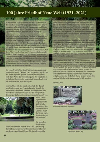 44
100 Jahre Friedhof Neue Welt (1921–2021)
Grabstätte Johannes Hoﬀmann
44
100 Jahre Friedhof Neue Welt (1921–2021)
100 Jahre Friedhof Neue Welt (1921–2021)
Grabstätte Johannes Hoﬀmann
In den Jahren 1920/21 wurde von der Stadt Saarlouis
der Friedhof Neue Welt angelegt. Die feierliche Einwei-
hung durch Bürgermeister Dr. Johann Latz und Einseg-
nung durch Prälat Subtil, Ortspfarrer und Dechant des
Dekanates Saarlouis, erfolgte am 29. Mai 1921.
Der bisherige alte katholische Friedhof in Saarlouis im
Grenzbereich zum damaligen selbstständigen Lisdorf,
auf dem auch Mitbürger protestantischen Glaubens
bestattet wurden, mit dem daneben liegenden Gar-
nisonsfriedhof und seit 1905 auch jüdischen Friedhof,
bot keine ausreichende Ausdehnungsmöglichkeit für
den Bedarf der sich vergrößernden Stadt Saarlouis. Auf
dem„Alten Friedhof Saarlouis“, zwischen Gatterstraße
und Fort Rauch gelegen, der seit Jahren bereits unter
Denkmalschutz steht, können weiterhin Bestattungen
erfolgen. Viele Saarlouiser Persönlichkeiten sind hier
bestattet worden, so zuletzt die Bürgermeister Hubert
Schreiner und Richard Nospers. Auch einige Lisdorfer
fanden hier ihre letzte Ruhestätte.
Der neue Friedhof der Stadt Saarlouis, zu der damals
bereits das zum 1. Oktober 1907 eingemeindete Roden
mit einem eigenen großen Friedhof gehörte, sollte
nach dem Willen der Verwaltung und des Stadtrates in-
nerhalb der Grenzen der Innenstadt liegen. Doch eine
solche Fläche war nicht verfügbar.
So entschloss sich die Stadt, außerhalb der damali-
gen Stadtgrenzen am Picarder Berg im Bereich der
Neuen Welt den neuen Friedhof anzulegen. Das dort
erworbene Gelände bot nicht nur die nötigen Aus-
dehnungsmöglichkeiten, sondern gestattete auch von
seiner Hang-
lage her eine
ansprechende
gärtnerische
Gestaltung. Au-
ßerdem war das
Gelände durch
die Straße nach
Beaumarais gut
erschlossen.
Die betreffen-
den Flächen
liegen im vorderen Bereich zu 2/3 auf Gemarkung
(Bann) Beaumarais und im hinteren (oberen) Bereich
auf Gemarkung (Bann) Picard. Die damals ebenfalls
noch selbstständigen Gemeinden Beaumarais und
Picard stimmten dem Vorhaben zu, zumal auch deren
Bürgern die Nutzung des Friedhofes zugesichert wur-
de. Das war vor allem für Picard sehr vorteilhaft, weil
es selbst – im Gegensatz zu Beaumarais – über keinen
Friedhof verfügte. Seither werden die Verstorbenen aus
Picard hier beerdigt.
Auch manche Lisdorfer sind hier beerdigt. Als beson-
ders bekannte Persönlichkeiten sind auf dem Friedhof
Neue Welt der erste Saarländische Ministerpräsident
und Saarlouiser Ehrenbürger Johannes Hoffmann
(CVP) und der in Saarlouis beheimatete Ministerprä-
sident Dr. Hubert Ney (CDU), obwohl in den politisch
sehr bewegten Jahren 1954/55 politische Erzfeinde,
nebeneinander bestattet.
Der Friedhof Neue Welt hat sich in den nunmehr 100
Jahren seines Bestehens zu einem ansprechenden Ort
der friedlichen Ruhe mit einem parkähnlichen Charak-
ter entwickelt. Die später errichtete Friedhofshalle trägt
mit zum guten Erscheinungsbild dieser großen Be-
gräbnisstätte bei. Die bei der Anlegung vor 100 Jahren
gehegten Hoffnungen auf optimale Ausdehnungs-
möglichkeiten zur Bedarfsdeckung für sehr lange Zeit
und parkähnliche Gestaltung sind erfüllt worden.
Heiner Groß
44
Grabstätte Hubert Ney
 