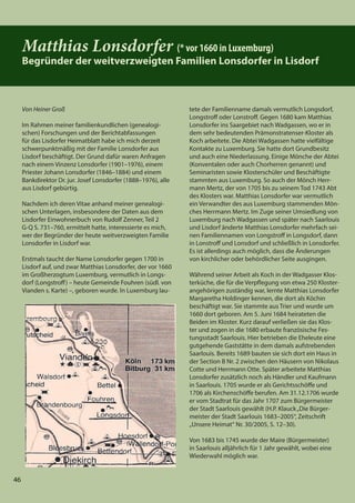 46
46
Matthias Lonsdorfer (* vor 1660 in Luxemburg)
Begründer der weitverzweigten Familien Lonsdorfer in Lisdorf
Von Heiner Groß
Im Rahmen meiner familienkundlichen (genealogi-
schen) Forschungen und der Berichtabfassungen
für das Lisdorfer Heimatblatt habe ich mich derzeit
schwerpunktmäßig mit der Familie Lonsdorfer aus
Lisdorf beschäftigt. Der Grund dafür waren Anfragen
nach einem Vinzenz Lonsdorfer (1901–1976), einem
Priester Johann Lonsdorfer (1846–1884) und einem
Bankdirektor Dr. jur. Josef Lonsdorfer (1888–1976), alle
aus Lisdorf gebürtig.
Nachdem ich deren Vitae anhand meiner genealogi-
schen Unterlagen, insbesondere der Daten aus dem
Lisdorfer Einwohnerbuch von Rudolf Zenner, Teil 2
G-Q S. 731–760, ermittelt hatte, interessierte es mich,
wer der Begründer der heute weitverzweigten Familie
Lonsdorfer in Lisdorf war.
Erstmals taucht der Name Lonsdorfer gegen 1700 in
Lisdorf auf, und zwar Matthias Lonsdorfer, der vor 1660
im Großherzogtum Luxemburg, vermutlich in Longs-
dorf (Longstroff) – heute Gemeinde Fouhren (südl. von
Vianden s. Karte) –, geboren wurde. In Luxemburg lau-
tete der Familienname damals vermutlich Longsdorf,
Longstroff oder Lonstroff. Gegen 1680 kam Matthias
Lonsdorfer ins Saargebiet nach Wadgassen, wo er in
dem sehr bedeutenden Prämonstratenser-Kloster als
Koch arbeitete. Die Abtei Wadgassen hatte vielfältige
Kontakte zu Luxemburg. Sie hatte dort Grundbesitz
und auch eine Niederlassung. Einige Mönche der Abtei
(Konventalen oder auch Chorherren genannt) und
Seminaristen sowie Klosterschüler und Beschäftigte
stammten aus Luxemburg. So auch der Mönch Herr-
mann Mertz, der von 1705 bis zu seinem Tod 1743 Abt
des Klosters war. Matthias Lonsdorfer war vermutlich
ein Verwandter des aus Luxemburg stammenden Mön-
ches Herrmann Mertz. Im Zuge seiner Umsiedlung von
Luxemburg nach Wadgassen und später nach Saarlouis
und Lisdorf änderte Matthias Lonsdorfer mehrfach sei-
nen Familiennamen von Longstroff in Longsdorf, dann
in Lonstroff und Lonsdorf und schließlich in Lonsdorfer.
Es ist allerdings auch möglich, dass die Änderungen
von kirchlicher oder behördlicher Seite ausgingen.
Während seiner Arbeit als Koch in der Wadgasser Klos-
terküche, die für die Verpflegung von etwa 250 Kloster-
angehörigen zuständig war, lernte Matthias Lonsdorfer
Margaretha Holdinger kennen, die dort als Köchin
beschäftigt war. Sie stammte aus Trier und wurde um
1660 dort geboren. Am 5. Juni 1684 heirateten die
Beiden im Kloster. Kurz darauf verließen sie das Klos-
ter und zogen in die 1680 erbaute französische Fes-
tungsstadt Saarlouis. Hier betrieben die Eheleute eine
gutgehende Gaststätte in dem damals aufstrebenden
Saarlouis. Bereits 1689 bauten sie sich dort ein Haus in
der Section B Nr. 2 zwischen den Häusern von Nikolaus
Cotte und Herrmann Otte. Später arbeitete Matthias
Lonsdorfer zusätzlich noch als Händler und Kaufmann
in Saarlouis. 1705 wurde er als Gerichtsschöffe und
1706 als Kirchenschöffe berufen. Am 31.12.1706 wurde
er vom Stadtrat für das Jahr 1707 zum Bürgermeister
der Stadt Saarlouis gewählt (H.P. Klauck„Die Bürger-
meister der Stadt Saarlouis 1683–2005“, Zeitschrift
„Unsere Heimat“ Nr. 30/2005, S. 12–30).
Von 1683 bis 1745 wurde der Maire (Bürgermeister)
in Saarlouis alljährlich für 1 Jahr gewählt, wobei eine
Wiederwahl möglich war.
 