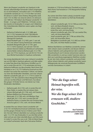47
47
Wann das Ehepaar Lonsdorfer von Saarlouis in die
damals selbstständige Gemeinde Lisdorf umgezogen
ist, ist nicht bekannt, vermutlich nach 1710. Matthias
Lonsdorfer verstarb am 13.1.1715 im Alter von etwa
60 Jahren in Lisdorf. Seine Ehefrau Margaretha starb
nach 1721 im Alter von etwa 63 Jahren. Im Zeitraum
von 1685 bis 1705 bekam das Ehepaar Lonsdorfer 15
Kinder – 6 Jungen und 9 Mädchen. 10 Kinder verstar-
ben bereits im Kindesalter (5 Jungen und 5 Mädchen).
Die 4 überlebenden Mädchen waren später wie folgt
verheiratet:
– Katharina (Catherine) geb. 3.12.1688, gest.
14.11.1725, heiratete am 24.8.1706 Valentin
Bertrand, Gerichtsvollzieher und Schreiber am
Obergericht Saarlouis.
– Maria Elisabeth geb. 3.12.1692, gest. ?, war seit
1712 mit Johann Georg Steinhauser verheiratet.
– Elisabeth Margaretha geb. 8.12.1701, gest.
15.11.1729 in Saarlouis, war seit 6.8.1720 mit
Johann Heinrich Göbel aus Rheinbruch verheiratet.
– Jeanne Barbe (Johanna Barbara) geb. 4.12.1706,
gest. 5.6.1774 in Saarlouis, war seit 30.10.1733 mit
Jean Michel Guinnebert in Saarlouis verheiratet.
Der einzig überlebende Sohn Jean (Johann) Lonsdorfer
war am 8.8.1686 in Saarlouis geboren und übte später
in Lisdorf den Beruf des Fährmanns (Schiffer) aus. Er
war in erster Ehe seit 29.1.1719 verheiratet mit Anna
Katharina Hoffmann aus Berschweiler. Nach ihrem Tod
heiratete er am 2.10.1731 Katharina Emanuel aus Hüt-
tersdorf. Aus erster Ehe stammten 5 Söhne, von denen
nur einer das Kindesalter überlebte, und zwar Johann
Valentin Lonsdorfer geb. am 17.11.1719 in Lisdorf. Er
heiratete 1741 die Lisdorferin Maria Margaretha Klein
und war von Beruf Bauer und Fährmann. Aus dieser
Ehe gingen 10 Kinder hervor, von denen nur 5 das
Kindesalter überlebten:
– Katharina geb. 20.3.1743, verh. in erster Ehe mit
Peter Didier, in zweiter Ehe mit Johann Hein.
– Johann Michael geb. 8.5.1746, verh. mit Franzisca
Barbara Maßtine aus Pisserecourt/F.
– Maria geb. 27.3.1748, verh. mit Nikolaus Zipp
– Jakob geb. 26.1.1752, verh. in erster Ehe mit
Katharina Fautre, in zweiter Ehe mit Christina Heitz.
– Anna Eva geb. 6.7.1761, verh. mit Simon Welsch.
In zweiter Ehe war Johann (Jean) Lonsdorfer seit
2.10.1731 mit Katharina Emanuel verheiratet. Aus die-
ser Ehe gingen 9 Kinder hervor (4 Söhne und 5 Töch-
ter). Von den Söhnen überlebte nur Ludwig Lonsdorfer
geb. 11.5.1747, das Kindesalter. Er war drei Mal verhei-
ratet und wie sein Vater ebenfalls Bauer und Fährmann
in Lisdorf. In erster Ehe war er ab 1768 mit Marie Rupp
aus Lisdorf verheiratet. Nach dem Tod seiner Ehefrau
heiratete er 1778 Anna Katharina Theobald aus Lisdorf.
Nach ihrem Tod heiratete er 1793 Margaretha Rullang
aus Lisdorf.
Aus seinen drei Ehen hatte Ludwig Lonsdorfer insge-
samt 14 Kinder, von denen nur fünf das Kindesalter
überlebten:
– Johann Lonsdorfer geb. 10.12.1768 aus erster Ehe,
verh. mit Maria Elisabeth Amann.
– Johann Adam Lonsdorfer geb. 27.12.1774 aus
erster Ehe, verh. mit Anna Kneip.
– Johann Lonsdorfer geb. 26.6.1781 aus zweiter Ehe,
verh. mit Anna Maria Wiltz.
– Josef Lonsdorfer geb. 26.7.1796 aus dritter Ehe,
verh. mit Anna Kühn (Kien).
– Madgalena Lonsdorfer geb. 15.5.1802 aus dritter
Ehe, verh. mit Peter Nobel (Lenoble).
Weitere Nachfahren von Matthias Lonsdorfer, seinem
Sohn Johann (Jean) Lonsdorfer und dessen Söhnen
Johann Valentin und Ludwig können dem Lisdorfer
Einwohnerbuch von R. Zenner entnommen werden.
Alle Lonsdorfers in und aus Lisdorf stammen also von
dem aus Luxemburg zugezogenen Matthias Lonsdor-
fer ab. Sein Sohn Johann Lonsdorfer und seine Enkel-
söhne Johann Valentin und Ludwig Lonsdorfer waren
Mitbegründer der einstmals florierenden Schifffahrt
und des Gemüsebaus in Lisdorf.
"Wer die Enge seiner
Heimat begreifen will,
der reise.
Wer die Enge seiner Zeit
ermessen will, studiere
Geschichte."
Kurt Tucholsky
Journalist und Schriftsteller
(1890-1935)
 