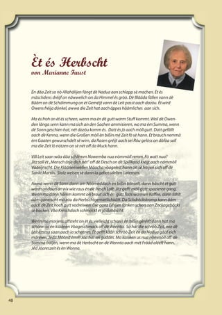 48
48
48
Èt és Herbscht
von Marianne Faust
Én däa Zeit so nò Allahälijen fängt dè Nadua aan schlapp sè machen. Èt és
mäschdens dréijf on näwwelich on da Himmel és gròò. Dè Blääda fällen vann dè
Bääm on dè Schdimmung on èt Geméijt vann dè Leit passt aach dazóu. Èt wird
Òwens fréija dónkel, awwa die Zeit hat aach äppes häämliches aan sich.
Ma és froh on èt és scheen, wenn ma én dé gutt warm Stuﬀ kommt. Weil dè Òwen-
den länga senn kann ma sich an den Sachen ammisieren, wo ma ém Summa, wenn
dè Sonn geschien hat, nét dazóu komm és. Datt és jò aach mòll gutt. Datt gefällt
aach dè Kenna, wenn die Großen mòll èn bißin mé Zeit fò sè hann. Èt brauch nemmä
ém Gaaten gewurschdelt sè wirn, da Rasen gréijt aach sei Róu gelòss on dòfòa soll
ma die Zeit lò nótzen on sè nét oﬀ da Muck hann.
Vill Leit saan wäa däa schlémm Nowemba nua nòmmòll remm. Fò watt nua?
Jitz soll èt „Mensch ärja dich nét“ oﬀ dè Desch on dè Spillkaad kréijt aach nómmòll
Vadéijnscht. Die Kläänen wéllen Mäacha vòagelest hann on sè fraijen sich oﬀ dè
Sankt Martin. Stolz weisen sè dann ia gebassdelten Laternen.
Awwa wenn dé Sonn dann am Nòòmeddach èn bißin blinselt, dann häscht èt gutt
warm andóun on nix wie raus én dè fresch Loft. Jitz geﬀt mòll gutt spazieren gang.
Wenn ma dann hämm kommt on braut sich èn gutt Taas warmen Kaﬀee, dann fählt
ääm ganeischt mä zóu da Herbschtgemietlichkätt. Da Schdréckstromp kann ääm
aach dè Zeit noch gutt vadreiwen. Die ganz Eifrijen fänken schon aan Zockagebäcks
sè backen. Vòa Kréschdach schmackt èt jò dabäscht.
Wenn ma morjens oﬀsteht on èt és vielleicht schonn èn bißin gèréift dann hat ma
schonn so èn kläänen Vòageschmack oﬀ dè Wennta. So hat die schròò Zeit, wie dè
Leit émma saan aach ia scheenes. Èt geﬀt kään schròò Zeit én da Nadua gääf eich
männen. Jeda Mòònd èmm Jòa hat sei guddes. Ma kannen us nua nòmmòll oﬀ dè
Summa fraijen, wenn ma dè Herbscht on dè Wennta aach mét Frääd alééft hann.
Jéd Jòareszeit és én Wonna.
 