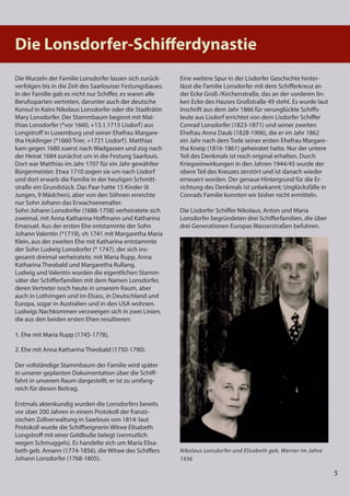 5
5
5
Nikolaus Lonsdorfer und Elisabeth geb. Werner im Jahre
1936
Die Lonsdorfer-Schiﬀerdynastie
Die Wurzeln der Familie Lonsdorfer lassen sich zurück-
verfolgen bis in die Zeit des Saarlouiser Festungsbaues.
In der Familie gab es nicht nur Schiffer, es waren alle
Berufssparten vertreten, darunter auch der deutsche
Konsul in Kairo Nikolaus Lonsdorfer oder die Stadträtin
Mary Lonsdorfer. Der Stammbaum beginnt mit Mat-
thias Lonsdorfer (*vor 1660, +13.1.1715 Lisdorf) aus
Longstroff in Luxemburg und seiner Ehefrau Margare-
tha Holdinger (*1660 Trier, +1721 Lisdorf). Matthias
kam gegen 1680 zuerst nach Wadgassen und zog nach
der Heirat 1684 zunächst um in die Festung Saarlouis.
Dort war Matthias im Jahr 1707 für ein Jahr gewählter
Bürgermeister. Etwa 1710 zogen sie um nach Lisdorf
und dort erwarb die Familie in der heutigen Schmitt-
straße ein Grundstück. Das Paar hatte 15 Kinder (6
Jungen, 9 Mädchen), aber von den Söhnen erreichte
nur Sohn Johann das Erwachsenenalter.
Sohn Johann Lonsdorfer (1686-1758) verheiratete sich
zweimal, mit Anna Katharina Hoffmann und Katharina
Emanuel. Aus der ersten Ehe entstammte der Sohn
Johann Valentin (*1719), vh 1741 mit Margaretha Maria
Klein, aus der zweiten Ehe mit Katharina entstammte
der Sohn Ludwig Lonsdorfer (* 1747), der sich ins-
gesamt dreimal verheiratete, mit Maria Rupp, Anna
Katharina Theobald und Margaretha Rullang.
Ludwig und Valentin wurden die eigentlichen Stamm-
väter der Schifferfamilien mit dem Namen Lonsdorfer,
deren Vertreter noch heute in unserem Raum, aber
auch in Lothringen und im Elsass, in Deutschland und
Europa, sogar in Australien und in den USA wohnen.
Ludwigs Nachkommen verzweigen sich in zwei Linien,
die aus den beiden ersten Ehen resultieren:
1. Ehe mit Maria Rupp (1745-1778),
2. Ehe mit Anna Katharina Theobald (1750-1790).
Der vollständige Stammbaum der Familie wird später
in unserer geplanten Dokumentation über die Schiff-
fahrt in unserem Raum dargestellt; er ist zu umfang-
reich für diesen Beitrag.
Erstmals aktenkundig wurden die Lonsdorfers bereits
vor über 200 Jahren in einem Protokoll der franzö-
sischen Zollverwaltung in Saarlouis von 1814: laut
Protokoll wurde die Schiffseignerin Witwe Elisabeth
Longstroff mit einer Geldbuße belegt (vermutlich
wegen Schmuggels). Es handelte sich um Maria Elisa-
beth geb. Amann (1774-1856), die Witwe des Schiffers
Johann Lonsdorfer (1768-1805).
Eine weitere Spur in der Lisdorfer Geschichte hinter-
lässt die Familie Lonsdorfer mit dem Schifferkreuz an
der Ecke Groß-/Kirchenstraße, das an der vorderen lin-
ken Ecke des Hauses Großstraße 49 steht. Es wurde laut
Inschrift aus dem Jahr 1866 für verunglückte Schiffs-
leute aus Lisdorf errichtet von dem Lisdorfer Schiffer
Conrad Lonsdorfer (1823-1871) und seiner zweiten
Ehefrau Anna Daub (1828-1906), die er im Jahr 1862
ein Jahr nach dem Tode seiner ersten Ehefrau Margare-
tha Kneip (1816-1861) geheiratet hatte. Nur der untere
Teil des Denkmals ist noch original erhalten. Durch
Kriegseinwirkungen in den Jahren 1944/45 wurde der
obere Teil des Kreuzes zerstört und ist danach wieder
erneuert worden. Der genaue Hintergrund für die Er-
richtung des Denkmals ist unbekannt; Unglücksfälle in
Conrads Familie konnten wir bisher nicht ermitteln.
Die Lisdorfer Schiffer Nikolaus, Anton und Maria
Lonsdorfer begründeten drei Schifferfamilien, die über
drei Generationen Europas Wasserstraßen befuhren.
 