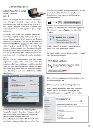 51
Die Multimedia-Seite
Fit am PC und im Internet
Herbert Germann
Folge 1
Früher hat man sein Wissen aus Lexika, Bibliotheken
und Zeitungen erweitert. Heute werden diese
Informationen per Klick aus dem „World Wide Web“,
kurz „WWW“, bezogen. Damit man sich ohne Angst
und relativ sicher im Netz bewegen kann gibt es einiges
zu beachten.
Als erstes sollte Hard- und Software (Hardware =
Computer, Festplatte Handy, Tablet, und Software =
die zur Hardware passenden Programme und Treiber)
immer auf dem neuesten Stand sein. Die Software wird
mit einem Update (aus englisch up, nach oben, und
date, Datum) verbessert und sicherer gemacht. Auch
erhöht es die Lebensdauer eines Computers. Viele PC,
Handy und Tablets weisen schon beim Start darauf hin,
dass ein Update ansteht. Man sollte sich vergewissern
das dieses auch vom richtigen Hersteller angeboten
wird.
Updates die auf Internetseiten oder per E-Mail
angeboten werden, sollte man auf keinen Fall
installieren. Dort lauern Gefahren, im schlimmsten Fall
Viren, die den Computer befallen können. Oft kann
man seine Programme über den Button (bezeichnet
eine Schaltfläche auf dem Bildschirm) „Hilfe“
aktualisieren.
Das Betriebssystem eines PC oder Handy ist die
Hauptsoftware damit die anderen Programme (auch
App genannt) überhaupt funktionieren. Es sollte
immer auf dem neuesten Stand sein.
Hier am Beispiel von Windows 10. Microsoft führt
verschiedene Updates selbständig aus, sofern diese
Funktion eingestellt ist. Nachprüfen kann man das mit
einem Klick auf das Windows-Fenster, dann auf
Einstellungen. Dazu muss eine Verbindung zum
Internet bestehen.
Es öffnet sich ein Fenster mit allen Einstellungen zum
PC. In diesem Fenster auf Update und Sicherheit
drücken.
Es wird angezeigt ob neueste Updates anstehen.
Wenn nicht, kann man danach suchen.
Auf „Nach Updates suchen“ drücken und der PC sucht
nach den Aktualisierungen.
1 Hier sieht man ob Updates anstehen und wann die
letzte Aktualisierung war.
2 Welche Version gerade heruntergeladen wird.
3 Bei „Erweiterte Optionen“ kann noch eingestellt
werden ob auch andere Aktualisierungen von
Microsoft-Programmen ausgeführt werden sollen.
 