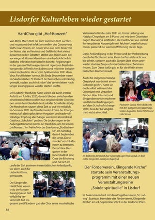 56
56
Lisdorfer Kulturleben wieder gestartet
HardChor gibt „Hof-Konzert“
Von Mitte März 2020 bis zum Sommer 2021 suchten
uns insgesamt drei Infektionswellen des Coronavirus
SARS-CoV-2 heim, ein neues Virus aus dem Reservoir
der Natur, das an Virulenz und Gefährlichkeit vieles
Bekannte in den Schatten stellte und leider auch bei
vorwiegend älteren Menschen eine bedrohliche bis
tödliche Infektion hervorrufen konnte. Regierungen
in der ganzen Welt reagierten mit rigorosen Beschrän-
kungen des öffentlichen Lebens und mit einer beispiel-
losen Impfaktion, die erst im Spätsommer 2021 dem
Virus Paroli bieten konnte. Bis Ende September waren
im Saarland über 70 Prozent der Menschen vollständig
geimpft, sodass auch in Lisdorf das Vereinsleben nach
langer Zwangspause wieder starten durfte.
Der Lisdorfer HardChor hatte seinen bis dahin letzten
Auftritt am 7. März 2020, danach blieben zwischen den
einzelnen Infektionswellen nur eingeschränkte Chorpro-
ben unter dem Glasdach des Lisdorfer Schulhofes übrig.
Die Hardrocker nutzten diese Zeit so gut wie möglich.
Im Sommer 2021 durften die beiden Chöre der Chorge-
meinschaft dank gelockerter Vorgaben und nach voll-
ständiger Impfung aller Sänger wieder im Vereinslokal
Gasthaus„Schulden“ proben. Die Lockerungen in der
Außengastronomie nutzte der HardChor, um mit einem
„Hofkonzert“ im Freihof vor der Saarlouiser„Stadtschen-
ke“ am Samstag,
dem 4. September,
die lange„Durst-
strecke“ von 18 Mo-
naten zu beenden.
Der schöne Bier-
garten in der
Innenstadt ist eine
Oase der Erholung
und hat sich im
Laufe der Zeit zu einem innerstädtischen Anlaufpunkt,
vor allem auch für
Lisdorfer Gäste,
gemausert.
Die Sänger des
HardChors waren
trotz der langen
Zwangspause fast
vollzählig ver-
sammelt. Mit ins-
gesamt zwölf Liedern gab der Chor seine musikalische
Visitenkarte für das Jahr 2021 ab. Unter Leitung von
Natalya Chepelyuk am E-Piano und mit dem Gitarristen
Eugen Maciaczyk eröffneten die Hardrocker aus Lisdorf
ihr verspätetes Konzertjahr mit leichter Unterhaltungs-
musik, passend zur warmen Witterung dieser Tage.
Dank Ankündigung in der Presse und der Vorbereitung
durch die Pächterin Larisa Klein durften sich nicht nur
die Wirtin, sondern auch die Sänger über einen uner-
wartet starken Zuspruch von Gästen bzw. Zuhörern
freuen. Zum Dank dafür gab es für die Wirtin einen
hübschen Blumenstrauß.
Auch die Dirigentin Natalya
Chepelyuk wurde mit einem
Gebinde geehrt, hatte sie
doch selbst während der
Coronazeit mit virtuellen
Proben über Internet und
Singproben unter erschwer-
ten Rahmenbedingungen
auf dem Schulhof sicherge-
stellt, dass der Gesangsbe-
trieb nicht einschlief.
Der Förderverein„Klingende Kirche“
startete sein Veranstaltungs-
programm mit einer neuen
Veranstaltungsreihe
„Soirée spirituelle“ in Lisdorf
In Zusammenarbeit mit dem Orgelbauverein„St. Lud-
wig“ Saarlouis beendete der Förderverein„Klingende
Kirche“ am 24. September 2021 in der Lisdorfer Pfarr-
Im Bild links der HardChor-Gitarrist Eugen Maciaczyk, in Bild-
mitte Dirigentin Natalya Chepelyuk
Pächterin Larisa Klein (Bild links
mit den Sängern Jörg Wannags,
Volker Augustin, Robert Pütz und
Udo Simon
56
 