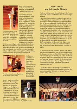 57
57
kirche mit einer neu ge-
schaffenen Veranstaltungs-
reihe die – coronabedingt
– lange konzertfreie Zeit.
In einem Orgelkonzert,
das Regionalkantor Armin
Lamar auf der beliebten
MAYER-Orgel vortrug, wur-
de die Konzertreihe„Soirée
spirituelle“ vor zahlreichen
Zuhörern festlich eröffnet.
Zur Aufführung kamen
Orgelwerke von Louis Mar-
chand, Johann Sebastian
Bach, Felix Mendelssohn
Bartholdy, Marcel Dupré,
César Franck und Jean
Langlais. Das anspruchs-
volle Konzertprogramm
verlangt vom Interpreten
ein ungeheures Maß an
Einfühlungsvermögen und Virtuosität, die an diesem
Abend orgelmusikalisch in beeindruckender Weise
erfüllt wurden. Meditative Texte, vorgetragen von Dr.
Rolf Dillschneider, ehemals Pfarrer an der Basilika St.
Johann in Saarbrücken und langjähriger Polizeidekan,
bereicherten den imposanten Konzertverlauf.
Die Zuhörer
bedachten die
Ausführenden
mit langem
Beifall und
honorierten dies
mit Spenden in
Höhe von 574
Euro, die dem
Nothilfefonds
der Kirchen-
gemeinde Bad
Neuenahr-Ahr-
weiler – wo der ehemalige
Kaplan der Pfarreienge-
meinschaft Saarlouis dort
seit 2020 als Kooperator
tätig ist – zur Verfügung ge-
stellt und für die Opfer der
Flutkatastrophe im Ahrtal
verwendet wird. Bei einer
weiteren Soirée mit dem
Organisten Werner Grothus-
mann am 15.10.2021 wur-
den nochmals 540 EUR zum
guten Zweck eingesammelt.
LiGeKa macht
endlich wieder Theater
Auch der LiGeKa musste Corona-bedingt in den letzten
eineinhalb Jahren seine traditionellen Veranstaltungen
absagen.
Hart haben die Kontaktbeschränkungen auch die vie-
len Tanzsportgruppen getroffen, die ihre Trainingsein-
heiten nicht in der gewohnten Art durchführen konn-
ten. Da sich der LiGeKa aber in allen Bereichen durch
Kreativität auszeichnet, war auch hier - dank der neuen
Technologien und der sozialen Medien - bald eine
neue Art der Trainingsmöglichkeiten gefunden. Zur
Zeit des Lockdowns wurde in Online-Meetings trainiert
und später in kleinen Gruppen auch wieder in Präsenz
unter freiem Himmel. Wichtig war es, den Kontakt zuei-
nander zu halten - aber auch die körperliche Fitness zu
bewahren. Allen Verantwortlichen gilt an dieser Stelle
ein großes Lob und ein dickes Dankeschön für die vie-
len Ideen und die Motivation aller Mitglieder.
Die Theatergruppe war dann die erste Gruppe des
LiGeKa, die während sinkender Inzidenzen im Som-
mer die Hoffnung hatte, endlich wieder auftreten zu
dürfen.
Es fanden wieder erste Proben in Präsenz statt - natür-
lich alles Corona-konform. Und als dann der Beschluss
der Landesregierung veröffentlicht wurde, wieder Kul-
turveranstaltungen zu ermöglichen, haben die Verant-
wortlichen des LiGeKa unter Hochdruck und mit ganz
viel Verantwortungsbewusstsein ein Hygienekonzept
entwickelt, unter dessen strengen Vorgaben wieder
Theaterveranstaltungen in der Hans-Welsch-Halle
stattfinden konnten.
Der LiGeKa konnte in vier sehr gut besuchten Thea-
tervorstellungen die Besucher mit dem spritzigen und
kurzweiligen Stück "Der Geist im Rathaus" aus dem
Corona-Alltag entführen.
Eröﬀnung der ersten Soirée
am Freitag, dem 24. Sep-
tember 2021, in der Lisdorfer
Kirche durch Manfred Boß-
mann, den 1. Vorsitzenden
des Fördervereins „Klingen-
de Kirche“
Armin Lamar und Susanne Zapp-Lamar
an der Mayer-Orgel in Lisdorf
Pfarrer i.R.
Dr. Rolf Dillschneider
57
 