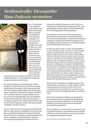 59
Verdienstvoller Ehrenamtler
Hans Podewin verstorben
Am 12. September
ist der verdienst-
volle Lisdorfer Hans
Podewin im hohen
Alter von fast 86
Jahren plötzlich
und unerwartet
verstorben. Um
ihn trauert seine
Familie, deren
Mittelpunkt er über
60 Jahre war: seine
Ehefrau Marianne,
geb. Strauß, die
beiden Töchter
Annemarie und
Gertrud und deren
Ehemänner sowie
zwei Enkelkinder
und ein Urenkel.
Aber auch viele
Ortsvereine, ja die
ganze Dorfgemein-
schaft, betrauern
seinen Tod. Jahr-
zehntelang war er in mehreren Vereinen und für die
Dorfgemeinschaft in unterschiedlichen Funktionen
uneigennützig ehrenamtlich tätig.
Bei seiner Beerdigung am 20. September auf dem
Friedhof in Lisdorf erwiesen ihm, trotz der coronabe-
dingten Einschränkungen, viele Trauernde die letzte
Ehre. Die Chorgemeinschaft MVG 1859 Lisdorf, deren
aktiver Sänger Hans Podewin über mehrere Jahrzehn-
te bis zu seinem Tode war, verabschiedete sich von
ihm mit zwei Gesangsbeiträgen. Der Vorsitzende des
Vereins für Heimatkunde Lisdorf, Georg Jungmann,
würdigte als Sprecher der Lisdorfer Vereine Hans Pode-
win als eine der tragenden Säulen des Lisdorfer gesell-
schaftlichen und Vereinslebens.
So war er über 24 Jahre lang engagiertes Vorstandsmit-
glied des Heimatvereins, langjähriger Vorsitzender des
Berg- und Hüttenarbeitervereins, Vorstandsmitglied
des SPD-Ortsvereins, Mitglied im Spielmannszug sowie
aktiver Sänger der Chorgemeinschaft. Jungmann
betonte das jahrzehntelange Ehrenamt von Hans
Podewin als örtlicher Schiedsmann. Klaus Hiery, Vor-
sitzender des Stadtverbandes Saarlouis der Berg- und
Hüttenarbeitervereine, sprach am Grab Dankesworte
für seinen langjährigen Vorstandskollegen.
Hans Podewin wurde 1935 in Gersweiler geboren.
Er erlernte den Schlosserberuf und arbeitete bei der
Firma Heckel in Saarbrücken und danach bei Drahtcord
in Merzig. In beiden Unternehmen engagierte er sich
als Mitglied des Betriebsrates für seine Arbeitskollegen,
zuletzt als Betriebsratsvorsitzender.
Im Alter von fast 24 Jahren, im Jahr 1959, vermählte
er sich mit Marianne, geb. Strauß, aus Lisdorf. Seitdem
wohnte er im Elternhaus seiner Frau in Lisdorf. Das
Ehepaar Podewin bekam zwei Töchter. Hans Podewin
hatte sich schnell in Lisdorf integriert. Nach und nach
schloss er sich mehreren Ortsvereinen als aktives Mit-
glied an. In der Chorgemeinschaft war er bis zu seinem
Tod aktiver Sänger, ebenso im Spielmannszug aktiver
Musiker am Schellenbaum. Im Berg- und Hüttenarbei-
terverein hatte er alsbald den Ortsvorsitz übernommen
und diesen bis zuletzt inne. Im Jahr 1984 übernahm er
das wichtige Ehrenamt des örtlichen Schiedsmannes,
das er ebenfalls bis zum Tode ausübte. Zuletzt war er
zehn Jahre lang für den zusammengefassten Schieds-
bezirk Lisdorf-Neuforweiler zuständig und zudem noch
Vertreter für den Bezirk Beaumarais-Picard.
Nach 30 Jahren Schiedsmann-Tätigkeit wurde er vom
saarländischen Justizminister mit der Goldenen Ehren-
nadel ausgezeichnet; ebenso erhielt er 2014 vom
Landesverband der Schiedsmänner und -frauen eine
Auszeichnung für sein langjähriges Wirken als Schieds-
mann.
Bereits 2012 wurde Hans Podewin von Bundespräsi-
dent Joachim Gauck für sein jahrzehntelanges Enga-
gement in mehreren Ehrenämtern mit der Verdienst-
medaille des Verdienstordens der Bundesrepublik
Deutschland ausgezeichnet.
Mit dem Ableben von Hans Podewin hat die Kreis- und
Europastadt Saarlouis, insbesondere aber der Stadtteil
Lisdorf mit seinen Ortsvereinen, einen bis zuletzt über-
aus engagierten Mitbürger verloren.
(hg / Foto: Verein für Heimatkunde Lisdorf)
 