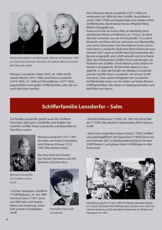 6
6
6
Hannelore Salm geb.
Lonsdorfer
Michael Lonsdorfer
(als Soldat in Russ-
land)
Schiﬀerfamilie Lonsdorfer – Salm
Nikolaus Lonsdorfer (1866-1937), vh. 1896 mit Eli-
sabeth Werner (1875-1960) und Anton Lonsdorfer
(1874-1965), vh. 1898 mit Maria Werner (1877-1963),
begründeten zwei große Schifferfamilien, über die wir
noch berichten werden.
Ihre Schwester Maria Lonsdorfer (1871-1946) war
verheiratet seit 1898 mit dem Schiffer Jacob Welsch
senior (1867-1928) und begründete eine weitere dritte
Schifferfamilie, deren bekanntestes Mitglied Viktor
Welsch (Saargold) war.
Anton erreichte ein hohes Alter, er überlebte seine
Geschwister Maria und Nikolaus um 19 bzw. 28 Jahre.
Alle drei stammten aus der Kirchenstraße 7 in Lisdorf.
Elisabeth und Maria Werner stammten aus Wasserbillig
und waren Schwestern. Ihre Nachfahren Erwin und Jo-
hann Anton Lonsdorfer (Rufname Hans) fuhren bis zum
Sommer 2021 noch zu Schiff. Hans hat inzwischen den
Betrieb eingestellt, sein Schiff verkauft und ist in Rente.
Über das Schicksal des Schiffers Kurt Luxenburger, ein
Stiefsohn des Schiffers Jacob Welsch junior, haben wir
bereits in Ausgabe Nr. 29 berichtet, ebenso in Aus-
gabe Nr. 31 über die Familie des Nikolaus Lonsdorfer
und den Schiffer Klaus Lonsdorfer mit seinem Schiff
Germania. Zwei weitere Mitglieder der Lonsdorfer-
Schifferfamilie haben uns ihr Leben auf einem Binnen-
schiff geschildert. Wir haben es niedergeschrieben und
berichten nun davon.
Anton Lonsdorfer und Maria geb. Werner im Sommer 1963
zur Zeit ihrer Eisernen Hochzeit (65 Jahre); Maria verstarb
drei Monate später
Zur Familie Lonsdorfer gehört auch die Schifferin
Hannelore Salm geb. Lonsdorfer, eine Enkelin der
Lisdorfer Schiffer Anton Lonsdorfer und Maria Werner.
Ihre Eltern waren:
Michael Lonsdorfer (1911-1991,
ein Sohn von Anton Lonsdorfer)
und Johanna Scheuer (1912-
1993, Bild nächste Seite).
Das Paar hatte drei Kinder:
Die Töchter Hannelore und Hei-
demarie und Sohn Hans.
• Tochter Hannelore, Schifferin
(*1939 Malstatt), vh. seit 1964
mit Horst Salm (*1941, Sohn
von Willi Salm und Sophie
Meiers aus Saarburg), wohn-
haft zurzeit in Grosblieder-
stroff.
• Tochter Heidemarie (*1943), vh. 1961 mit Elmar Wei-
des (*1939), lebt aktuell in Saarbrücken, fährt nicht zu
Schiff.
• Sohn Hans (eigentlich Johann Anton, *1953, Schiffer)
und Lebensgefährtin Ute Sparschuh (*1963) fuhren bis
zum Sommer 2021 in Nordwestdeutschland mit dem
Schiff Queen 2 und gingen dann in Völklingen in den
Ruhestand.
Michael Lonsdorfer im Jahr 1966 mit Enkelin Elisabeth Weides
vh. Scholz und Enkel Horst Michael Salm auf dem Arm, dahinter
stehend Johanna, rechts daneben Heidemarie vh. Weides und
Hannelore vh. Salm
 