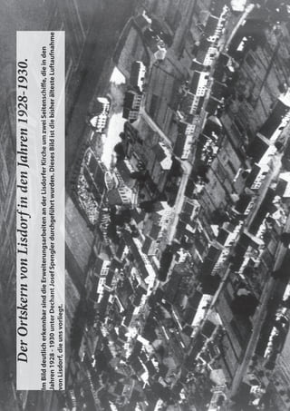 Der
Ortskern
von
Lisdorf
in
den
Jahren
1928-1930.
Im
Bild
deutlich
erkennbar
sind
die
Erweiterungsarbeiten
an
der
Lisdorfer
Kirche
um
zwei
Seitenschiﬀ
e,
die
in
den
Jahren
1928
-
1930
unter
Dechant
Josef
Spengler
durchgeführt
wurden.
Dieses
Bild
ist
die
bisher
älteste
Luftaufnahme
Jahren
1928
-
1930
unter
Dechant
Josef
Spengler
durchgeführt
wurden.
Dieses
Bild
ist
die
bisher
älteste
Luftaufnahme
von
Lisdorf,
die
uns
vorliegt.
 