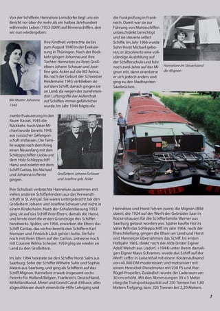 7
7
7
7
7
7
7
Von der Schifferin Hannelore Lonsdorfer liegt uns ein
Bericht vor über ihr mehr als ein halbes Jahrhundert
währendes Leben (1953-2009) auf Binnenschiffen, den
wir nun wiedergeben:
Ihre Kindheit verbrachte sie bis
zum August 1940 in der Evakuie-
rung in Thüringen. Nach der Rück-
kehr gingen Johanna und ihre
Tochter Hannelore zu ihren Groß-
eltern Johann Scheuer und Jose-
fine geb. Acker auf die MS Aetna.
Bis nach der Geburt der Schwester
Heidemarie 1943 verblieben sie
auf dem Schiff, danach gingen sie
an Land, da wegen der zunehmen-
den Luftangriffe der Aufenthalt
auf Schiffen immer gefährlicher
wurde. Im Jahr 1944 folgte die
zweite Evakuierung in den
Raum Kassel, 1945 die
Rückkehr. Auch Vater Mi-
chael wurde bereits 1945
aus russischer Gefangen-
schaft entlassen. Die Fami-
lie wagte nach dem Krieg
einen Neuanfang mit den
Schleppschiffen Lioba und
dem Holz-Schleppschiff
Hansi und zuletzt mit dem
Schiff Caritas, bis Michael
und Johanna in Rente
gingen.
Ihre Schulzeit verbrachte Hannelore zusammen mit
vielen anderen Schifferkindern aus der Verwandt-
schaft in St. Arnual. Sie waren untergebracht bei den
Großeltern Johann und Josefine Scheuer und nicht in
einem Kinderheim. Nach der Schulentlassung 1953
ging sie auf das Schiff ihrer Eltern, damals die Hansi,
und lernte dort die ersten Grundzüge des Schiffer-
handwerks. Später, um 1956, erwarben die Eltern das
Schiff Caritas, das vorher bereits den Schiffern Karl
Momper und Friedrich Lück gehört hatte. Sie fuhr
noch mit ihren Eltern auf der Caritas, zeitweise noch
mit Cousine Wilma Scheuer. 1959 ging sie wieder an
Land zu den Großeltern.
Im Jahr 1964 heiratete sie den Schiffer Horst Salm aus
Saarburg, Sohn der Schiffer Wilhelm Salm und Sophie
Meiers aus Saarburg, und ging als Schifferin auf das
Schiff Mignon. Hannelore erwarb insgesamt sechs
Patente für Holland/Belgien, Frankreich, Deutschland,
Mittellandkanal, Mosel und Grand Canal d'Alsace, alles
abgeschlossen durch einen Erste-Hilfe-Lehrgang und
Mit Mutter Johanna
1940
Großeltern Johann Scheuer
und Josefine geb. Acker
die Funkprüfung in Frank-
reich. Damit war sie zur
Führung von Motorschiffen
unbeschränkt berechtigt
und sie steuerte selbst
Schiffe. Im Jahr 1966 wurde
Sohn Horst Michael gebo-
ren; er absolvierte eine voll-
ständige Ausbildung auf
der Schifferschule und fuhr
noch zwei Jahre auf der Mi-
gnon mit, dann orientierte
er sich jedoch anders und
ging zu den Stadtwerken
Saarbrücken.
Hannelore und Horst fuhren zuerst die Mignon (Bild
oben), die 1924 auf der Werft der Gebrüder Saar in
Rockershausen für die Schifferfamilie Werner aus
Saarburg gebaut worden war. Später kaufte Horsts
Vater Willi das Schleppschiff. Im Jahr 1964, nach der
Eheschließung, gingen die Eltern an Land und Horst
und Hannelore übernahmen das Schiff. Im ersten
Halbjahr 1965, direkt nach der Alda (erster Eigner
Adolf Welsch aus Lisdorf, +1944) unter ihrem damali-
gen Eigner Klaus Schramm, wurde das Schiff auf der
Werft Leffer in Luisenthal mit einem Kostenaufwand
von 40.000 DM modernisiert und motorisiert mit
einem Henschel-Dieselmotor mit 230 PS und Vier-
flügel-Propeller. Zusätzlich wurde der Laderaum um
30 cm erhöht. Mit den Abmessungen 39 x 5 Meter
stieg die Transportkapazität auf 250 Tonnen bei 1,80
Metern Tiefgang, bzw. 325 Tonnen bei 2,20 Metern.
Hannelore im Steuerstand
der Mignon
 