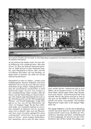 11
Die juristische Fakultät in der Innenstadt, ein ehemaliges Regierungsgebäude. Das Gebäude ist das größte Holzhaus in
der südlichen Hemisphäre.
sei die schönere der beiden Inseln. Ich kann die-
se Auffassung nicht unbedingt teilen. Was aber
stimmt, ist, dass die Südinsel abwechslungsrei-
cher ist. Sollte jemand mit dem Gedanken spie-
len, nach Neuseeland zu fahren, aber nicht die
4–6 Wochen Zeit haben, die man benötigt, um
beide Inseln zu bereisen, der sollte sich auf die
Südinsel konzentrieren.
Neuseeland ist nicht nur Vulkan–, sondern auch
Erdbebengebiet. Kleinere Erdbeben sind keine
Seltenheit und ich konnte auch während meines
Aufenthalts einige erleben. Außergewöhnlich ist,
dass die verschiedenen Landschaften so dicht
beieinander liegen. So kann man morgens in
den neuseeländischen Alpen wandern oder Ski
fahren und den Nachmittag am Strand verbrin-
gen. Die isolierte Lage Neuseelands hat auch zu
der Entwicklung einer auf der Welt einzigartigen
Pflanzen- und Tierwelt beigetragen. Einige Arten
gibt es nur hier, wie z.B. das Nationaltier, der
„Kiwi“, ein flugloser Vogel. Da der Kiwi mittler-
weile leider vom Aussterben bedroht ist und zu-
dem nachtaktiv ist, bekommt man ihn normaler-
weise nicht zu Gesicht. Aber auch die Pflanzen-
welt kann einem Europäer gelegentlich etwas
„märchenhaft“ vorkommen. So ist das ganze
Land mit Farnen – einem anderen Nationalsym-
bol– bewachsen, die je nach Ort über manns-
hoch werden können. Andererseits gibt es auch
Stellen, die an Europa erinnern, so z.B. die Süd-
lichen Alpen. Mache sagen daher, dass Neusee-
land einen kleinen Zusammenschnitt der Erde
darstellt. Was für das ganze Land gilt ist, dass es
sehr grün ist. Das Wetter ist mitunter sehr wech-
selhaft und schwer voraussehbar. Die häufigen
Regenschauer tragen aber zu der üppigen Vege-
tation bei.
Die üppige Vegetation und die dünne Besiedlung
machen das Land ideal für Landwirtschaft. Die
Landwirtschaft macht einen Großteil der Wirt-
schaft aus, besonders die Schaf– und Rinderzucht
ist stark ausgeprägt. So kommen auf die 4 Mio.
Einwohner über 40 Mio. Schafe. Die saftigen grü-
 