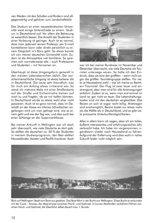 12
nen Weiden mit den Schafen und Rindern sind all-
gegenwärtig und gehören zum Landschaftsbild.
Das Studium an einer neuseeländischen Univer-
sität weist einige Unterschiede zu einem Studi-
um in Deutschland auf. Vor allem die Betreuung
ist wesentlich besser. Die Anzahl der Studenten in
einer Vorlesung ist geringer. Auch ist es normal,
dass man jederzeit seinen Professor per E–mail
kontaktieren kann oder direkt persönlich zu ei-
nem Gespräch in’s Büro geht. So etwas kannte
ich von meiner deutschen Universität nicht. Zu-
dem ist die Atmosphäre viel familiärer. So spre-
chen sich normalerweise alle – auch Professoren
und Studenten – mit Vornamen an.
Überhaupt ist diese Umgangsform generell in
den meisten Lebensbereichen üblich. Der zwi-
schenmenschliche Umgang ist etwas lockerer als
in Deutschland. Die Leute sehr freundlich, was
für mich am Anfang etwas irritierend war. So
stand ich mehrere Male mit einer Straßenkarte
auf der Straße und Einheimische kamen auf
mich zu und fragten, ob sie mir helfen könnten.
In Deutschland würde so etwas wohl eher nicht
passieren. Auch ist es ganz normal, dass im Ge-
schäft an der Kasse ein kleines Schwätzchen an-
gefangen wird um man gefragt wird, wie es ei-
nem geht und wie der Tag war, und dies auch bei
einer Schlange an der Supermarktkasse.
Bei meiner Ankunft in Wellington war ich doch
sehr überrascht, wie viele Deutsche es dort gab.
So stellten die deutschen ca. 50 % der Studenten
in meinem Studienprogramm, den Rest stellten
Neuseeländer, Asiaten und Pazifik-Insulaner. Auch
war ich bei meiner Rundreise im November und
Dezember überrascht, wie viele Deutsche als Tou-
risten unterwegs waren. So hatte ich den Ein-
druck, dass sie eine der größten – wenn nicht so-
gar die größte- Touristengruppe stellten. Für vie-
le ist Neuseeland wohl – wie ich meine zu Recht–
ein Traumziel. Der Flug ist zwar teuer und an-
strengend, aber man wird für alle Anstrengungen
entlohnt. Zudem ist es, wenn man erst einmal im
Land ist, gar nicht so teuer. Die Lebenshaltungs-
kosten sind mit den deutschen vergleichbar. Das
Reisen an sich ist sogar recht billig. Mietwagen
sind erschwinglich, Benzin kostet nur etwas mehr
als die Hälfte als in Deutschland, und es gibt vie-
le preiswerte Unterkunftsmöglichkeiten.
Alles in allem kann ich sagen, dass ich ein tolles,
äußerst interessantes und erfahrungsreiches Jahr
verbracht habe. Ich habe mir vorgenommen, ir-
gendwann wieder nach Neuseeland zu fahren.
Aufgrund der Entfernung wird dies wohl in naher
Zukunft leider nicht möglich sein.
Blick auf Wellington–Stadt vom Boot aus gesehen. Das Boot fährt in der Bucht von Wellington. Diese Bucht ist verbunden
mit der Cook – Strasse, der Meerstrasse zwischen Nord– und Südinsel. In kurzen Abständen verkehren Fähren zwi-
schen Nord- und Südinsel, die Überfahrt selbst dauert max. 1 Stunde.
 