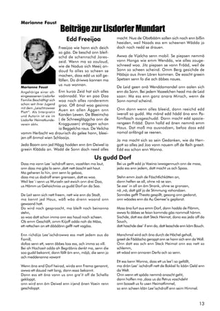 13
BeiträgezurLisdorferMundart
Edd Freeijoa
Freeijoa wie hann eich deich
so gäa. De beschd onn bleif-
schd de schennschd Jores-
zeid. Wenn ma so zouloud,
wie de Nadua sich Meeij an-
doud fo alles so scheen se
machen, dass edd us soll ge-
fällen. Do driwwa kannen ma
us nua wonnan.
Enn kurza Zeid hat sich alles
vaännadd. Vor en paa Daa
woa noch alles ronderemm
groo. Off ämol woa gesinna
Auen en allen Äggen onn
Kanden Lewen. De Bleeimcha
( de Schneegläggcha onn de
Kroggussen) sträggen schon
ia Beggelcha raus. De Veilcha
vamm Herbscht wo draurisch do gelee hann, bleei-
jen off änmol wien Schlaaija.
Jeda Baam onn jed Hägg hodden enn äm Deiwel ia
greein Klääda an. Wadd de Sonn doch need alles
Marianne Faust
Angehörige einer alt-
eingesessenen Lisdorfer
Familie.Beschäftigt sich
schon seit ihrer Jugend
mit dem „Leischtrowwer
Platt“. Als Interpretin
und Autorin ist sie im
Lisdorfer Heimatkunde-
verein aktiv.
macht. Nua de Obstbääm sollen sich noch enn bißin
heeiden, weil Naads ess em scheenen Wädda jo
doch noch nedd se drauen.
Awwa de Vijelcha senn mobil. Se piepsen nemmä
vann Honga wie emm Wendda, wie alles zouge-
schneed woa. Jitz piepsen se vann Frääd, weil de
Sonn so scheen scheind. Omm Berg gesichde de
Hääsja aus ihren Lären kommen. De eascht greein
Spetzen senn fo die ach äbbes naues.
De Leid geen onä Wenddamandel onn aalen sich
enn da Sonn. Bei jedem Vazeelchen head ma de Leid
saan: Ma ess enn ganz anara Minsch, wenn de
Sonn nomol scheind.
Onn dann wenn alles bleeid, dann reeichd edd
iwerall so gudd. Ma mänd edd hädd äna enn Pa-
fümflasch ausgeschudd. Dann macht edd spazie-
rengeen Frääd. Dann halld ed änen nemmä emm
Haus. Dat moß ma ausnodzen, befoa dass edd
nomol anfängd se reenen.
Ja ma macht sich so sein Gedanken, wie da Herr-
gott so alles jed Joa vann nauem off de Reih greeit.
Edd ess schon enn Wonna.
Dass ma vann Lee´ischdroff senn, vazehlen ma laut,
onn dass ma gäa lo senn ,datt nett äascht seit haut.
Ma geheren lo hin, onn senn lo geboa,
dass ma us dodroff enen grenssen, datt es woa.
Weil lee´i senn us Wurzeln seit ewich onn drei Daa,
us Hämm us Gehaichniss us gudd Dorf an da Saa.
De Leit senn sich nett freem, nett wie enn da Stadt,
ma kennt jed Haus, wäß wäa drenn waand onn
gewaand hatt.
Do wird noch gesproocht, ma bleift noch beinanna
stehn,
so woa datt schon imma onn ess haud noch scheen.
Ob emm Geschäft, omm Kiijoff odda noh da Mäss,
ett rettschen on ett däädänn gefft nett vagäss.
Enn richdija Lee’ischdrowwa ess mett jedem aus da
Famill,
dofoa senn ett, wenn äbbes loss ess, ach imma so vill.
Bei ah Hochzeit odda ah Begräbnis denkt ma, senn die
soo gudd bekannt, dann fällt äm enn, mäjä, die senn jo
ach meddenanna vawant
Wenn äna end Dorf heirad, wirda enn Frema genannt,
awwa ett dauad nett lang, dann essa bekannt.
Dann ess ett äna vann us onn gre’it off de Schella
gekloppt,
onn wird enn äm Deiwel enn irjend änen Vaein renn
geschdoppt.
Bei us gefft edd jo Vaeina iwwagennuch onn de mass,
jeda ess enn jedem, datt macht us ach Spass.
Stehn emm Joah de Fäschtlichkätten an,
dann helfen se all, ohne nä se san.
Se zee’ in all an äm Strank, ohne se gronzen,
nä ,nä, datt gäf jo de Stimmung vahondzen.
Sonndes gefft Theata gespillt, gesong onn gedanzt,
onn wäades enn da Au Gemee’is geplanzt.
Moss äna furt aus emm Dorf, dann hadda de Flämm,
awwa fo äbbes se feian kommda gäa nommoll hämm.
Sischde, datt ess datt Steck Heimat, dono ess jeda off da
Souch,
datt haschde dee’ if enn da, datt leaschde enn käm Bouch.
Manchmal wird ach äna durch de Hächel geholl,
greeit de Fäddacha geroppt onn se hann sich enn da Woll.
Onn datt ess ach enn Steck Heimat onn ess nett so
schlemm,
ett wäad enn annaren Derfa ach so senn.
Ett ess kenn Wonna, dass ett us lee’i so gefällt,
ma drän Lee’ ischdroff nett de Bokkel fo kään Geld enn
da Welt.
Onn wenn ett späda nemmä anascht geht,
dann hoffen ma ,dass us da Petrus vaschdeht
onn bosselt us fo usen Heimatfimmel,
so enn scheen klän Lee’ischdroff enn seim Himmel.
Us gudd Dorf
Marianne Faust
 