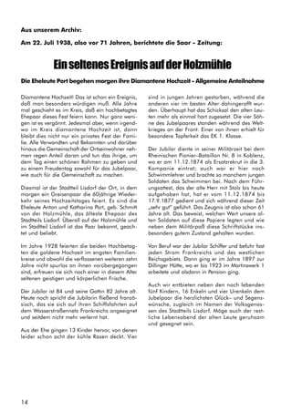14
Aus unserem Archiv:
Am 22. Juli 1938, also vor 71 Jahren, berichtete die Saar - Zeitung:
EinseltenesEreignisaufderHolzmühle
Die Eheleute Port begehen morgen ihre Diamantene Hochzeit - Allgemeine Anteilnahme
Diamantene Hochzeit! Das ist schon ein Ereignis,
daß man besonders würdigen muß. Alle Jahre
mal geschieht es im Kreis, daß ein hochbetagtes
Ehepaar dieses Fest feiern kann. Nur ganz weni-
gen ist es vergönnt. Jedesmal aber, wenn irgend-
wo im Kreis diamantene Hochzeit ist, dann
bleibt dies nicht nur ein privates Fest der Fami-
lie. Alle Verwandten und Bekannten und darüber
hinaus die Gemeinschaft der Ortseinwohner neh-
men regen Anteil daran und tun das ihrige, um
dem Tag einen schönen Rahmen zu geben und
zu einem Freudentag sowohl für das Jubelpaar,
wie auch für die Gemeinschaft zu machen.
Diesmal ist der Stadtteil Lisdorf der Ort, in dem
morgen ein Greisenpaar die 60jährige Wieder-
kehr seines Hochzeitstages feiert. Es sind die
Eheleute Anton und Katharina Port, geb. Schmitt
von der Holzmühle, das älteste Ehepaar des
Stadtteils Lisdorf. Überall auf der Holzmühle und
im Stadtteil Lisdorf ist das Paar bekannt, geach-
tet und beliebt.
Im Jahre 1928 feierten die beiden Hochbetag-
ten die goldene Hochzeit im engsten Familien-
kreise und obwohl die verflossenen weiteren zehn
Jahre nicht spurlos an ihnen vorübergegangen
sind, erfreuen sie sich noch einer in diesem Alter
seltenen geistigen und körperlichen Frische.
Der Jubilar ist 84 und seine Gattin 82 Jahre alt.
Heute noch spricht die Jubilarin fließend franzö-
sisch, das sie sich auf ihren Schiffsfahrten auf
dem Wasserstraßennetz Frankreichs angeeignet
und seitdem nicht mehr verlernt hat.
Aus der Ehe gingen 13 Kinder hervor, von denen
leider schon acht der kühle Rasen deckt. Vier
sind in jungen Jahren gestorben, während die
anderen vier im besten Alter dahingerafft wur-
den. Überhaupt hat das Schicksal den alten Leu-
ten mehr als einmal hart zugesetzt. Die vier Söh-
ne des Jubelpaares standen während des Welt-
krieges an der Front. Einer von ihnen erhielt für
besondere Tapferkeit das EK 1. Klasse.
Der Jubilar diente in seiner Militärzeit bei dem
Rheinischen Pionier–Bataillon Nr. 8 in Koblenz,
wo er am 11.12.1874 als Ersatzrekrut in die 3.
Kompanie eintrat; auch war er hier noch
Schwimmlehrer und brachte so manchem jungen
Soldaten das Schwimmen bei. Nach dem Führ-
ungsattest, das der alte Herr mit Stolz bis heute
aufgehoben hat, hat er vom 11.12.1874 bis
17.9.1877 gedient und sich während dieser Zeit
„sehr gut“ geführt. Das Zeugnis ist also schon 61
Jahre alt. Das beweist, welchen Wert unsere al-
ten Soldaten auf diese Papiere legten und wie
neben dem Militärpaß diese Schriftstücke ins-
besonders gutem Zustand gehalten wurden.
Von Beruf war der Jubilar Schiffer und befuhr fast
jeden Strom Frankreichs und des westlichen
Reichsgebiets. Dann ging er im Jahre 1897 zur
Dillinger Hütte, wo er bis 1923 im Martinswerk 1
arbeitete und alsdann in Pension ging.
Auch wir entbieten neben den noch lebenden
fünf Kindern, 16 Enkeln und vier Urenkeln dem
Jubelpaar die herzlichsten Glück– und Segens-
wünsche, zugleich im Namen der Volksgenos-
sen des Stadtteils Lisdorf. Möge auch der rest-
liche Lebensabend der alten Leute geruhsam
und gesegnet sein.
 