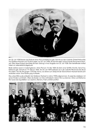15
Am 23. Juli 1928 feierten die Eheleute Anton Port und Katharina geb. Schmitt aus dem Lisdorfer Ortsteil Holzmühle
ihre Goldene Hochzeit und 10 Jahre später, am 23. Juli 1938, die damals selten vorkommende Diamantene Hoch-
zeit. Über dieses Ereignis berichtete die Saar–Zeitung in ihrer Ausgabe vom 22. Juli 1938. Den betreffenden Artikel
haben wir nebenstehend abgedruckt.
Beide Jubilare waren in Lisdorf geboren. Anton Port am 14. Mai 1854 als Sohn einer Schiffer–Familie. Seine Frau
Katharina geb. Schmitt am 19. Februar 1856. Am 23. Juli 1878 schlossen sie in der Lisdorfer Pfarrkirche den Bund
fürs Leben. Aus der Ehe gingen 13 Kinder hervor, von denen zum Zeitpunkt der Diamantenen Hochzeit bereits acht
verstorben waren. Eine Tochter ging ins Kloster.
Das untere Bild wurde anlässlich der Goldenen Hochzeit im Jahre 1928 aufgenommen. Es zeigt das Jubelpaar mit
seinen Kindern und Enkeln. Oben als Zweiter von links ist Enkelsohn Johann Port zu erkennen. Anton und Katharina
Port waren die Urgroßeltern von Joachim, Klemens, Fredi und Edmund Port.
 
