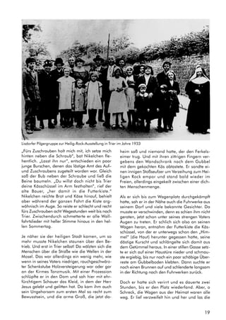 19
„Fürs Zuschrauben holt mich mit, ich setze mich
hinten neben die Schraub“, bat Nikelchen fle-
hentlich. „Lasst ihn nur“, entschieden ein paar
junge Burschen, denen das lästige Amt des Auf–
und Zuschraubens zugeteilt worden war. Gleich
saß der Bub neben der Schraube und ließ die
Beine baumeln. „Du willst doch nicht bis Trier
deine Kässchüssel im Arm festhalten“, rief der
alte Bauer, „her damit in die Futterkiste.“
Nikelchen reichte Brot und Käse hinauf, behielt
aber während der ganzen Fahrt die Kiste arg-
wöhnisch im Auge. So reiste er schlecht und recht
fürs Zuschrauben acht Wegestunden weit bis nach
Trier. Zwischendurch schmetterte er alle Wall-
fahrtslieder mit heller Stimme hinaus in den hel-
len Sommertag.
Je näher sie der heiligen Stadt kamen, um so
mehr musste Nikelchen staunen über den Be-
trieb. Und erst in Trier selbst! Da wälzten sich die
Menschen über die Straße wie die Wellen in der
Mosel. Das war allerdings ein wenig mehr, wie
wenn in seines Vaters niedriger, rauchgeschwärz-
ter Schenkstube Holzversteigerung war oder gar
an der Kirmes Tanzmusik. Mit einer Prozession
schlüpfte er in den Dom und sah hier mit ehr-
fürchtigem Schauer das Kleid, in dem der Herr
Jesus gelebt und gelitten hat. Da kam ihm auch
sein Ungehorsam zum ersten Mal so recht zum
Bewusstsein, und die arme Groß, die jetzt da-
heim saß und niemand hatte, der den Ferkels-
eimer trug. Und mit ihren zittrigen Fingern ver-
gebens den Wandschrank nach dem Gubbel
mit dem gekochten Käs abtastete. Er sandte ei-
nen innigen Stoßseufzer um Verzeihung zum Hei-
ligen Rock empor und stand bald wieder im
Freien, allerdings eingekeilt zwischen einer dich-
ten Menschenmenge.
Als er sich bis zum Wagenplatz durchgekämpft
hatte, sah er in der Nähe auch die Fuhrwerke aus
seinem Dorf und viele bekannte Gesichter. Da
musste er verschwinden, denn es schien ihm nicht
geraten, jetzt schon unter seines strengen Vaters
Augen zu treten. Er schlich sich also an seinen
Wagen heran, entnahm der Futterkiste die Käs-
schüssel, von der er unterwegs schon den „Him-
mel“ (die Haut) herunter gegessen hatte, seine
dästige Kurscht und schlängelte sich damit aus
dem Getümmel heraus. In einer stillen Gasse setz-
te er sich auf einer Haustüre nieder und schmau-
ste ergiebig, bis nur noch ein paar schäbige Über-
reste am Gubbelboden klebten. Dann suchte er
noch einen Brunnen auf und schlenderte langsam
in der Richtung nach den Fuhrwerken zurück.
Doch er hatte sich verirrt und es dauerte zwei
Stunden, bis er den Platz wiederfand. Aber, o
Schreck, die Wagen aus der Heimat waren alle
weg. Er lief verzweifelt hin und her und las die
Lisdorfer Pilgergruppe zur Heilig-Rock-Ausstellung in Trier im Jahre 1933
 