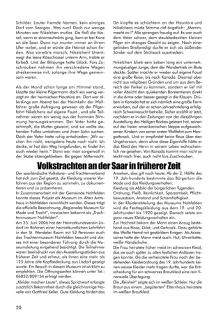 20
Schilder. Lauter fremde Namen, kein einziges
Dorf vom Saargau. Was nun? Doch nur wenige
Minuten war Nikelchen mutlos. Da floß die Mo-
sel, wenn er stromaufwärts ging, kam er bei Konz
an die Saar. Dann nur munter immer an ihrem
Ufer vorbei, und er würde die Heimat schon fin-
den. Also vorwärts marsch, Nikelchen! Unent-
wegt die leere Kässchüssel unterm Arm, trabte er
fürbaß. Und der Blitzjunge hatte Glück. Fürs Zu-
schrauben nahmen ihn verschiedene Wagen
streckenweise mit, solange ihre Wege gemein-
sam waren.
Als der Mond schon lange am Himmel stand,
klopfte der kleine Pilgermann doch ein wenig ver-
zagt an der heimischen Haustüre an. Dort war al-
lerdings am Abend bei der Heimkehr der Wall-
fahrer große Aufregung gewesen ob der Pilger-
fahrt Nikelchens auf eigene Faust , und alle Teil-
nehmer waren ein wenig aus der frommen Stim-
mung herausgekommen. Der Vater hatte ge-
schimpft, die Mutter geweint, und sie wollte ste-
henden Fußes umkehren und ihren Sohn suchen.
Doch der Vater hatte ruhig entschieden: „Wir su-
chen ihn nicht, wenigstens heute noch nicht. Ich
denke, er hat den Weg hingefunden, er findet ihn
auch wieder heim.“ Dann war man sorgenvoll in
der Stube sitzengeblieben. Bis gegen Mitternacht.
Da klopfte es schüchtern an der Haustüre und
Nikelchens müde Stimme rief ängstlich: „Mamm,
macht ov !“ Alle sprangen freudig auf. Es war auch
dem Vater schwer, dem staubbedeckten kleinen
Pilger ein strenges Gesicht zu zeigen. Nach einer
gelinden Strafpredigt durfte er sich als büßender
Sünder auf dem Strohsack ausstrecken.
Nikelchen blieb sein Leben lang ein unterneh-
mungslustiger Junge, dem der Wandertrieb im Blute
steckte. Später machte er wieder auf eigene Faust
eine große Reise, bis nach Kanada. Diesmal aber
nicht aus religiösen Gründen und um aus dem Be-
reich der Ferkel zu kommen, sondern er lief mit
voller Absicht den quiekenden Borstentieren direkt
in die Arme oder besser gesagt in die Klauen. Drü-
ben in Kanada hat er sich nämlich eine große Farm
erworben, auf der er schon jahrzehntelang erfolg-
reich Schweinezucht betreibt. Sicher erzählt er jetzt,
nachdem er in den Zeitungen von der diesjährigen
Ausstellung des Heiligen Rockes gelesen hat, seinen
auf der freien amerikanischen Steppe aufgewach-
senen Kindern von seiner ersten Wallfahrt zum Herr-
gottsrock. Und er empfindet keine Reue über den
Ungehorsam; denn ohne diese Eigenhilfe hätte er
das Kleid des Herrn in seinem Leben wahrschein-
lich nie gesehen. Von Kanada kommt man nicht so
leicht nach Trier, auch nicht fürs Zuschrauben.
VolkstrachtenanderSaarinfrühererZeit
Der saarländische Volkstanz– und Trachtenverband
hat sich zum Ziel gesetzt, die Kleidung unserer Vor-
fahren aus der Region zu sammeln, zu dokumen-
tieren und zu präsentieren.
In Zusammenarbeit mit der Gemeinde Nohfelden
konnte dieses Projekt als Museum im Alten Amts-
haus in Nohfelden verwirklicht werden. Dieses trägt
die offizielle Bezeichnung „Regionales Museum für
Mode und Tracht“, inzwischen bekannt als „Trach-
tenmuseum Nohfelden“.
Am 25. Juni 2006 hat der Heimatkundeverein Lis-
dorf im Rahmen einer heimatkundlichen Lehrfahrt
in den St. Wendeler Raum mit 52 Personen auch
das Trachtenmuseum Nohfelden besucht und die-
ses mit einer besonderen Führung durch die Mu-
seumsleitung eingehend besichtigt. Die Teilnehmer
waren beeindruckt von den Ausstellungsstücken aus
früherer Zeit und erfreut, als ihnen eine mehr als
125 Jahre alte Kopfbedeckung aus Lisdorf gezeigt
wurde. Ein Besuch in diesem Museum ist wirklich zu
empfehlen. Die Öffnungszeiten können unter Tel.:
06852/809154 erfragt werden.
„Kleider machen Leute“, dieses Sprichwort erlangte
zusätzlich Bekanntheit durch die gleichnamige No-
velle von Gottfried Keller. Gute Kleidung fördert das
Ansehen, dies gilt noch heute. Ab der 2. Hälfte des
19. Jahrhunderts bestimmte das Bürgertum die
Mode und das Kleidungsverhalten:
Kleidung als Abbild der bürgerlichen Tugenden:
Ordnung, Fleiß, Reinlichkeit, Sparsamkeit, Pflicht-
bewusstsein, Anstand und Schamhaftigkeit.
In der Kleiderabteilung des Museums Nohfelden
wird die Festtagskleidung aus dem 19. und 20.
Jahrhundert bis 1920 gezeigt. Danach setzte ein
ganz neues Kleidungsverhalten ein.
Zur Hochzeit bekam der Mann einen Anzug beste-
hend aus Hose, Gilet, und Gehrock. Dazu gehörte
das Weiße Hemd mit gestärktem Kragen. Als Acces-
soires hatte der Mann meist auch: Hut, Uhrenkette,
weiße Handschuhe.
Die Frau heiratete früher meist im schwarzen Kleid,
das sie auch später zu allen festlichen Anlässen tra-
gen konnte. Da die verheiratete Frau nach der be-
stehenden Kleiderordnung des 19. Jahrhunderts kei-
nen weisse Kleider mehr tragen durfte, war die Ent-
scheidung für ein schwarzes Brautkleid eine rein fi-
nanzielle Überlegung.
Die „Reinheit“ zeigte sich im weißen Schleier. Nur die
Braut aus einem „begüterten“ Elternhaus heiratete
im weißen Brautkleid.
 