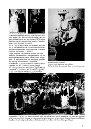 21
Im Museum Nohfelden wird auch die Kleidung „Dar-
unter“ gezeigt. Im „Grammatisch-kritischen Wörter-
buch der Hochdeutschen Mundart von 1807 wurde
die Unterhose als „unanständige Sprechart“ bezeich-
net und zum Beinkleid umgetauft.
Tracht! Gab es bei uns eine Tracht? Wenn wir unter
Tracht die Bekleidung der bäuerlichen-ländlichen
Bevölkerung verstehen, so gab es diese in unserer
Region in den Jahren 1750-1850.
Einige originale Trachtenteile wurden vor dem 2.
Weltkrieg von Hermann Keuth gesammelt und im
damaligen Heimatmuseum Saarbrücken ausge-
stellt. Die erhaltenen Teile der Sammlung gehören
der Stiftung Saarländischer Kulturbesitz.
Im Nohfelder Museum werden im Trachtenzimmer
Exponate aus der Sammlung Keuth gezeigt.
Die umfangreichste Trachtensammlung besitzt das
Simeonstift-Museum Trier, das ebenfalls einige schö-
ne Exponate nach Nohfelden ausgeliehen hat.
Aufgenommen um 1900
Sitzend: Anna Breininger geb. Welsch
Stehend: Maria Bernard geb. Stutz, verwitwete Morguet
Erntedankfest 1938, v. l. n. r.: Rosa Schmitt verh. Klein, Maria Ecker verh. Schmitt, unbekannt, Irmi Ecker verh. Morguet
Johann Morguet, Maria Morguet verh. Johannes, Lena Morguet verh. Amann, Maria Stutz verh Seidel, Adolf Seidel,
Rosa Schmitt verh. Wagner, Erna Ecker, Ottilia Lonsdorfer verh. Schwind, Maria Rullang verh Faust
 