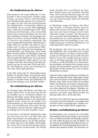 22
Die Kopfbedeckung der Männer
Diese bestand in der ersten Hälfte des 19. Jahr-
hunderts in dem kurtrierischen, dreifach aufge-
krämten, schwarzen Filzhut, meist Dreimaster,
auch Gewitterverteiler genannt. An manchen Or-
ten tragen ihn jetzt noch die Kirchenschweizer
beim Gottesdienste. Im Saarbrücker Gebiet trug
man Filzhüte, die nur an einer Seite aufgebogen
waren. Nach den Freiheitskriegen (nach 1815)
verschwand der Dreimaster und an seine Stelle
trat der hohe, schwere Zylinderhut, der sich nach
oben bedeutend erweiterte. Als Sonntagshut be-
stand er aus feinem, schwarzen Wollfilz. Der obe-
re Innenraum war praktisch eingerichtet. Das
zusammengestreifte Kattunfutter schloß bereits in
halber Höhe ab und ließ in der Mitte ein faust-
großes Loch. In dem so entstandenen Ober-
stocke verbarg der Hausvater bei Ausgängen sei-
ne Briefschaften, das Taschentuch, seine irdene
Pfeife und etwas Tabak. An Werktagen trugen die
Bauern einen kleinen runden Filzhut, eine Mütze
oder eine gestrickte Zipfelmütze. Sie wurde früher
mit der Hand gestrickt, später gewirkt und war
entweder weiß, blau oder schwarz. Bei kalter Jah-
reszeit trug man sie unter dem Filzhut oder Zylin-
der. Das Kopfhaar wurde vom Hinterkopf aus
nach allen Seiten glatt gestrichen.
In den 30er Jahren des 19. Jahrhunderts kamen
Zylinder mit geraden Seiten und schmalem Rand
auf und erst später trat an ihre Stelle die geringe
Huthöhe mit breitem Rand. Die Zipfelmütze hat
sich auf dem Saargau noch vereinzelt erhalten.
Die Leibbekleidung der Männer
Am Sonntag trugen die Männer einen Rock aus
feinem, blauen Tuch. An der Brust, den Ärmeln
und Schößen war er mit blanken Knöpfen aus
Messing oder Silber verziert. Reiche Bauern hat-
ten sogar vergoldete Knöpfe. In der Saarbrücker
Gegend kamen solche von der Größe eines
Fünfmarkstückes vor. Der Kragen des Rockes war
hoch und umschloß auch einen guten Teil des
Hinterkopfes. Auf den Schultern ragten bauschi-
ge Anfänge der Ärmel über dieselben hinaus.
Für die hohen und höchsten Festlichkeiten hatte
man den Frack, der bis in die 60er Jahre des
letzten Jahrhunderts sich behauptete. Er war in
Tuch und Machart genau wie der Rock gearbei-
tet, reichte aber bis zu den Waden. Die Knopflö-
cher waren blind und die Scheinschlitze dersel-
ben mit schwarzer Kordel benäht. Die Knöpfe
hatten dieselbe Form und Gestalt wie beim
Rock. Taschen waren nicht vorhanden. Das Volk
hatte recht drastische Bezeichnungen für das
recht unbequeme Kleidungsstück. Bald nannte
man den Frack Schnippel, bald auch Schwalbe
oder Bachstelze.
An Werktagen trugen die Männer das Wams
oder Kamisol, im Saargau Mozzen genannt.
Dieses hatte die Form der heutigen Jacken, war
aber etwa eine Spanne länger und mit einem
stehenden Kragen versehen. Das Winterwams
war aus grauem oder blaugefärbtem Tirtich, das
Sommerkamisol aus Leinen gearbeitet. Oft hat-
te dasselbe hinten eine frackartige, kurze, zwei-
teilige Fortsetzung mit falschen Rocktaschen und
hieß Habitschaß ( habit de chasse).
Bei Ausgängen über Land zog man über die
Werktagskleider den Leinenkittel, Knib, Schipp
oder Schiep genannt, ein Kleid, auf das der Bau-
er stolz war. Gilt doch der Spruch, daß unter dem
Kittel ein treues Herz schlägt. Anfangs wurde er
auch an Sonntagen getragen. Der echte alte Kit-
tel hatte ein rundes Schlupfloch zum Durchschie-
ben des Kopfes, war länger als der heutige und aus
grobem Hausmacherleinen gemacht und darum
dauerhafter. Auf der Schulter war er oft mit reicher
Handstickerei versehen.
Unter dem Rock trugen die Männer eine Weste. Ihr
Stoff war entweder Samt oder weiße, gelbe, violette
oder schwarze Seide mit feingeblümtem Muster.
Kleinere Leute hatten leinene oder baumwollene
Westen. Die Bezeichnung lautete im Saargau Zer-
wes, im Kreis Saarlouis und Saarbrücken Gilot,
sonst aber allgemein Brustlappen. Dieselben wa-
ren vom Kinn bis fast zur Körpermitte dicht ge-
schlossen und hatten enge Reihen Knöpfe aus
Messing, Silber, Horn, Achat oder Glas.
Das Hemd, Him oder Himm genannt, bestand stets
aus grauem Hausmacherleinen und endigte oben
mit einem hohen Umschlagkragen. Letzterer wur-
de oben mit einer weißen Schnur zugebunden.
Die Bein– und Fußbekleidung der Männer
Die Beinkleider waren zweierlei Art und hießen
durchweg Box. Die eine Art reichte nur bis unter das
Knie, wo seitliche Schnallen die Strümpfe umschlos-
sen. Die andere Art ging bis unter die Waden und
war dort eng anschließend. Die Außennaht war un-
ten geöffnet; der Verschluß geschah durch dicht ne-
beneinander gesetzte Knöpfe. Die Strümpfe wur-
 