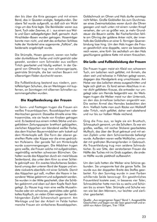 23
den bis über die Knie gezogen und mit einem
Band, das in Quasten endigte, festgebunden. Der
obere Teil wurde aufgerollt, so daß sich ein Wulst
rings um das Knie legte. Die Beinkleider waren aus
Samt, Tuch oder Zeames, d. i. aus einem aus Wol-
le und Garn selbstgefertigten Stoff, gemacht. Auch
Hirschleder–Boxen wurden getragen. Hosenträger
kannte man nicht, und statt des einfachen Schlitzes
hatte der Vorderteil eine sogenannte „Falltüre“, die
beiderseits angeknöpft wurde.
Die Strümpfe, Hosen genannt, waren von heller
oder dunkelblauer Farbe und nicht gestrickt oder
gewebt, sondern vom Schneider aus weißem
Tirtich gearbeitet und häufig wattiert. In der Ge-
gend von Ottweiler trug man schwarzgerippte,
gestrickte Strümpfe, die bei reichen Bauern mit
silberartigen Fäden durchwirkt waren.
Die Fußbekleidung bestand aus niedern, pan-
toffelartigen Schuhen, die an Werktagen mit kup-
fernen, an Sonntagen mit silbernen Schnallen zu-
sammengehalten wurden.
Die Kopfbedeckung der Frauen
An Sonn– und Festtagen trugen die Frauen ein
weißes Frauenkäppchen, Rozzekäppchen oder
Maritzschen genannt. Dasselbe ähnelte einer Ma-
trosenmütze, wie sie heute von Knaben getragen
wird. Es bestand aus einem mittels Stärke und ein-
geklebtem Zeitungspapier bretthart gebügelten,
zierlichen Käppchen von blendend weißer Farbe,
das dem frischen Bauernmädchen sehr kokett auf
dem Hinterkopfe saß. Die Form der oberen ge-
streiften Platte oder Küppe war die eines gedrück-
ten Hufeisens. Der gerade Teil am Hinterkopfe
wurde zusammengezogen. Die Mädchen trugen
ganz weiße, die Frauen solche mit aufgedrückten,
regelmäßig verteilten schwarzen Blümchen. Ge-
halten wurde das Käppchen durch ein meist blaues
Seidenband, das unter dem Kinn zu einer Schlei-
fe geknüpft war. Ein zweites blaufarbenes Seiden-
band umzog den unteren Bord der Kappe und en-
dete rückwärts ebenfalls mit einer Schleife. Damit
das Käppchen gut saß, mußten die Haare in be-
sonderer Weise gekämmt und aufgesteckt werden.
Sie wurden in der Mitte gescheitelt, über die Schlä-
fen gekämmt und oben auf dem Kopfe flach fest-
gelegt. Zu Hause trug man eine weiße Musselin-
haube oder ein schwarzes, gestricktes oder gehä-
keltes Kopftuch, an vielen Orten wegen der herab-
hängenden Zipfel Schwanztuch genannt. Am
Werktage und bei der Arbeit im Felde hatten
manche Frauen ein einfacheres Rozzekäppchen.
Goldschmuck an Ohren und Hals durfte sonntags
nicht fehlen. Große Goldreifen bis zum Durchmes-
ser eines Zweimarkstückes waren durch die Ohren
gezogen und nach unten mit einem runden Knopf
versehen, der um so größer war, je mehr Grund-
steuer die Bäuerin zahlte. Bei Fischerfamilien fehl-
te am Ohrring der goldene Anker nicht, der inner-
halb des Goldreifens an einer S- förmigen Querver-
bindung lose hing. Um den Hals trugen die Frau-
en gewöhnlich eine doppelte, wenn sie besonders
reich waren, eine fünf– bis sechsfach um den Hals
geschlungene goldene Kette mit einem Kreuzchen.
Die Leib– und Fußbekleidung der Frauen
Die Frauen trugen meist ein Kleid von schwerem
Tuch, am Leibchen reich gefältet, mit Ärmeln, die
oben weit und teilweise in Fältchen gelegt waren,
dagegen das Handgelenk eng umschlossen. Am
Halse war das Leibchen etwas ausgeschnitten und
legte sich glatt an. Es fand seinen Abschluss in ei-
ner dicht gefälteten Krause, die entweder nur um-
gelegt oder am Hemde festgenäht war. An Werk-
tagen trugen die Weiber meist nur den Unterrock,
an den das ärmellose Leibchen angenäht war.
Die weiten Ärmel des Hemdes bedeckten den
Arm. Vielfach hatte man auch Röcke von Wollstoff
oder Tirtich, reich gefältet, daher weit abstehend
und nur bis zur halben Wade reichend.
Ging die Frau aus, so legte sie ein Brusttuch,
Schnauptuch genannt, um die Schultern. Es war ein
großes, weißes, mit reicher Stickerei gearbeitetes
Mulltuch, das über der Brust gekreuzt und mit sei-
nen Zipfeln unter dem Schürzenbande befestigt
wurde. Außerdem waren weiße Wolltücher, umran-
det mit grellroten Blumengirlanden in Gebrauch.
Als Trauerkleidung trug man seidene Schnaub-
tücher. Es war Sitte, den verstorbenen Frauen die
Hälfte des Tuches mit ins Grab zugeben; die ande-
re Hälfte wurde pietätvoll aufbewahrt.
Um den Leib hatten die Weiber eine Schürze ge-
bunden. Sie umspannte fast die ganze Taille. Sie
wurde aus der doppelten Breite des Stoffes gear-
beitet. Für den Sonntag wurde in zwei Farben
schillernde Seide bevorzugt. Ein gewöhnliches
Frauenkleid kostete zwei, in besseres vier Taler;
Schnaubtücher hatte man bis zu sechs und Schür-
zen bis zu einem Taler. Strümpfe und Schuhe wa-
ren wie bei den Männern, nur leichter und zierli-
cher gearbeitet.
Quelle: „Aus vergangenen Tagen“ Band 1, Ausgewählte
Geschichten und Sagen von der Saar gesammelt und er-
zählt von Adam Görgen, Trier 1904
 