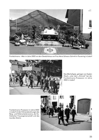 25
Fronleichnams – Altar im Jahre 2002 vor dem Gewächshaus von Frau Maria Schwarz–Schmitt im Touvening in Lisdorf
Das Allerheiligste, getragen von Kaplan
Hüsch, unter dem „Himmel“ bei der
Fronleichnams–Prozession im Jahre
2002 in Lisdorf
Fronleichnams–Prozession im Jahre 2002
in Lisdorf mit den Fahnenabordnungen des
Berg– und Hüttenarbeitervereins, der Ka-
tholischen Frauengemeinschaft und des
Lourdes–Vereins
 