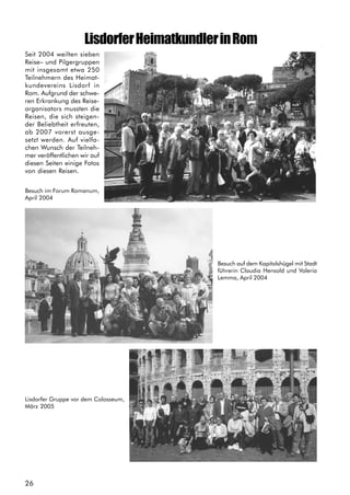 26
LisdorferHeimatkundlerinRom
Seit 2004 weilten sieben
Reise– und Pilgergruppen
mit insgesamt etwa 250
Teilnehmern des Heimat-
kundevereins Lisdorf in
Rom. Aufgrund der schwe-
ren Erkrankung des Reise-
organisators mussten die
Reisen, die sich steigen-
der Beliebtheit erfreuten,
ab 2007 vorerst ausge-
setzt werden. Auf vielfa-
chen Wunsch der Teilneh-
mer veröffentlichen wir auf
diesen Seiten einige Fotos
von diesen Reisen.
Besuch im Forum Romanum,
April 2004
Besuch auf dem Kapitolshügel mit Stadt
führerin Claudia Hensold und Valeria
Lemma, April 2004
Lisdorfer Gruppe vor dem Colosseum,
März 2005
 