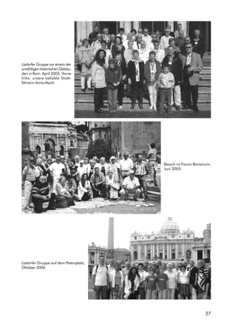 27
Lisdorfer Gruppe vor einem der
unzähligen historischen Gebäu-
den in Rom. April 2005. Vorne
links: unsere beliebte Stadt-
führerin Anna Monti
Besuch im Forum Romanum,
Juni 2005
Lisdorfer Gruppe auf dem Petersplatz,
Oktober 2006
 