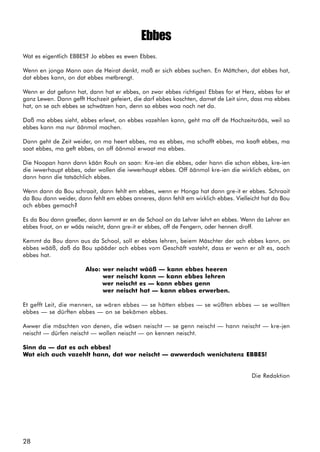 28
Ebbes
Wat es eigentlich EBBES? Jo ebbes es ewen Ebbes.
Wenn en jonga Mann aan de Heirat denkt, moß er sich ebbes suchen. En Mättchen, dat ebbes hat,
dat ebbes kann, on dat ebbes metbrengt.
Wenn er dat gefonn hat, dann hat er ebbes, on zwar ebbes richtiges! Ebbes for et Herz, ebbes for et
ganz Lewen. Dann gefft Hochzeit gefeiert, die darf ebbes koschten, damet de Leit sinn, dass ma ebbes
hat, on se ach ebbes se schwätzen han, denn so ebbes woa noch net do.
Daß ma ebbes sieht, ebbes erlewt, on ebbes vazehlen kann, geht ma off de Hochzeitsrääs, weil so
ebbes kann ma nur äänmol machen.
Dann geht de Zeit weider, on ma heert ebbes, ma es ebbes, ma schafft ebbes, ma kaaft ebbes, ma
saat ebbes, ma geft ebbes, on off äänmol erwaat ma ebbes.
Die Noopan hann dann kään Rouh on saan: Kre-ien die ebbes, oder hann die schon ebbes, kre-ien
die iwwerhaupt ebbes, oder wollen die iwwerhaupt ebbes. Off äänmol kre-ien die wirklich ebbes, on
dann hann die tatsächlich ebbes.
Wenn dann da Bou schraait, dann fehlt em ebbes, wenn er Honga hat dann gre-it er ebbes. Schraait
da Bou dann weider, dann fehlt em ebbes anneres, dann fehlt em wirklich ebbes. Vielleicht hat da Bou
ach ebbes gemach?
Es da Bou dann greeßer, dann kemmt er en de School on da Lehrer lehrt en ebbes. Wenn da Lehrer en
ebbes froot, on er wääs neischt, dann gre-it er ebbes, off de Fengern, oder hennen droff.
Kemmt da Bou dann aus da School, soll er ebbes lehren, beiem Mäschter der ach ebbes kann, on
ebbes wääß, daß da Bou spääder ach ebbes vom Geschäft vasteht, dass er wenn er alt es, aach
ebbes hat.
Also: wer neischt wääß — kann ebbes heeren
wer neischt kann — kann ebbes lehren
wer neischt es — kann ebbes genn
wer neischt hat — kann ebbes erwerben.
Et gefft Leit, die mennen, se wären ebbes — se hätten ebbes — se wüßten ebbes — se wollten
ebbes — se dürften ebbes — on se bekämen ebbes.
Awwer die mäschten von denen, die wäsen neischt — se genn neischt — hann neischt — kre-jen
neischt — dürfen neischt — wollen neischt — on kennen neischt.
Sinn da — dat es ach ebbes!
Wat eich auch vazehlt hann, dat wor neischt — awwerdoch wenichstenz EBBES!
Die Redaktion
 