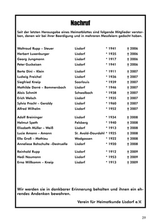 29
Nachruf
Seit der letzten Herausgabe eines Heimatblattes sind folgende Mitglieder verstor-
ben, denen wir bei ihrer Beerdigung und in mehreren Messfeiern gedacht haben.
Waltraud Rupp – Steuer Lisdorf * 1941 † 2006
Herbert Luxenburger Lisdorf * 1935 † 2006
Georg Jungmann Lisdorf * 1917 † 2006
Peter Guckeisen Lisdorf * 1941 † 2006
Berta Dini – Klein Lisdorf * 1911 † 2007
Ludwig Freichel Lisdorf * 1936 † 2007
Siegfried Kneip Saarlouis * 1939 † 2007
Mathilde Darré – Bommersbach Lisdorf * 1946 † 2007
Alois Schmitt Schwalbach * 1938 † 2007
Erich Welsch Lisdorf * 1935 † 2007
Sylvia Pracht – Geraldy Lisdorf * 1960 † 2007
Alfred Wilhelm Lisdorf * 1952 † 2007
Adolf Breininger Lisdorf * 1934 † 2008
Helmut Speth Felsberg * 1940 † 2008
Elisabeth Müller – Weiß Lisdorf * 1913 † 2008
Lucie Amann – Amann St. Avold–Dourdahl * 1925 † 2008
Ella Groß – Mathieu Wadgassen * 1922 † 2008
Anneliese Bohschulte –Destruelle Lisdorf * 1920 † 2008
Reinhold Rupp Lisdorf * 1912 † 2009
Hedi Naumann Lisdorf * 1953 † 2009
Erna Willkomm – Kneip Lisdorf * 1913 † 2009
Wir werden sie in dankbarer Erinnerung behalten und ihnen ein eh-
rendes Andenken bewahren.
Verein für Heimatkunde Lisdorf e.V.
 