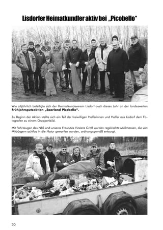 30
LisdorferHeimatkundleraktivbei „Picobello“
Wie alljährlich beteiligte sich der Heimatkundeverein Lisdorf auch dieses Jahr an der landesweiten
Frühjahrsputzaktion „Saarland Picobello“.
Zu Beginn der Aktion stellte sich ein Teil der freiwilligen Helferinnen und Helfer aus Lisdorf dem Fo-
tografen zu einem Gruppenbild.
Mit Fahrzeugen des NBS und unseres Freundes Vinzenz Groß wurden regelrechte Müllmassen, die von
Mitbürgern achtlos in die Natur geworfen wurden, ordnungsgemäß entsorgt.
,
 