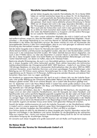 3
Verehrte Leserinnen und Leser,
seit der letzten Ausgabe des Lisdorfer Heimatblattes (Nr. 9) im Herbst 2005
haben wir viel Zeit verstreichen lassen bis zu dieser Nr. 10. An Geschehnis-
sen inner – und ausserhalb des Heimatkundevereins hat es in dieser Zeit
wahrlich nicht gefehlt. Berichtsstoff wäre demnach mehr als genug vorhan-
den gewesen. Doch durch meine plötzliche schwere Erkrankung im Herbst
2006 war ich längere Zeit nicht in der Lage, besondere Aktivitäten, wie sie
der Herausgabe eines Heimatblattes nun mal erfordert, zu entwickeln.
Wenn auch jetzt der frühere Elan noch nicht in dem gewünschten Maße da
ist, so fühle ich mich inzwischen doch wieder in der Lage, als verantwortli-
cher Leiter des Redaktionsteams zu fungieren und die weitere Herausga-
be von Lisdorfer Heimatblättern zu betreiben.
Von vielen unserer zahlreichen Mitglieder, die nicht in Lisdorf und zum Teil
weit entfernt wohnen, wissen wir, dass das Heimatblatt — neben den gelegentlichen Mitglieder – Rund-
schreiben — die einzige Verbindung zu uns und ihrer Heimat ist. Gerade diese Mitglieder haben das
Heimatblatt in der letzten Zeit besonders vermisst. Bei diesen möchte ich mich als Vorsitzender des
herausgebenden Vereins in aller Form entschuldigen, dass es uns nicht gelungen ist während meiner
Erkrankung das Heimatblatt trotzdem regelmäßig zu fertigen.
Seit der letzten Ausgabe sind im Verein für Heimatkunde Lisdorf relativ viele Veranstaltungen und auch
etliche kleinere Fahrten und Exkursionen durchgeführt worden, über die in den Rundschreiben und teil-
weise auch in der Lokalpresse berichtet wurden. Wir haben deshalb bewusst davon abgesehen, wie
auch in den 9 Heften davor, nur über das Geschehen in unserem Verein zu berichten. Vielmehr fin-
den Sie in dieser Ausgabe wieder eine breite Palette von heimatkundlichen Abhandlungen und histo-
rischen Geschehnissen, von denen wir hoffen, dass sie Ihr Interesse finden.
Bestimmte aktuelle Ortsereignisse, die auch in ein Heimatblatt gehören, konnten aus Platzgründen lei-
der in dieser Ausgabe nicht näher behandelt werden. Dazu zählen besonders die zahlreichen
Jubiläumsfeierlichkeiten der Chorgemeinschaft MGV 1859 Saarlouis – Lisdorf e.V. aus Anlass ihres
150 jährigen Bestehens mit einer sehr interessanten Multimediashow über die Jahre 1859 bis 2009,
mehreren Konzerten, einem festlichen Kommers und einem ganztägigen Freundschaftssingen unter
Beteiligung von 22 Chören sowie weiteren Veranstaltungen bis in den Winter hinein, (Besuch des
Jugendchores aus St. Nazaire mit 75 Personen, Aufführung eines sakralen Musicals und weiteren Fest-
konzerten). Dazu kann man nur sagen: großartig!
Am Vorabend zur sogenannten Hexennacht (30. April) ist auch in diesem Jahr von der Lisdorfer Feuer-
wehr unter großer Beteiligung der Ortsvereine, befreundeter Wehren und der Bevölkerung ein stattlicher
Maibaum gesetzt worden. Das ist ein schönes Beispiel, wie in Lisdorf altes Brauchtum gepflegt wird.
Am 12. September wird in der Hans–Welsch–Halle in Lisdorf das zweite große Jubiläum eines alten
Lisdorfer Vereins in diesem Jahr gefeiert. Der Berg– und Hüttenarbeiterverein Lisdorf feiert an diesem
Tag ebenfalls sein 150 jähriges Bestehen.
Nicht unerwähnt soll bleiben, dass die 1. Handballmannschaft der HG Saarlouis, die wesentlich ge-
tragen wird von dem alten Lisdorfer Handballverein, dem SC Saargold, bei vielen Handball– und
Sportfreunden eine wahre sportliche Begeisterungswelle ausgelöst hat, die den Jubel und Trubel nach
der Erringung der Deutschen Meisterschaft im Damenbasketball durch die „Royals“ vom TV Saarlouis
vor wenigen Tagen noch übertrifft. Wenn die HG Saarlouis den derzeitigen Spitzenplatz in der Tabelle
halten kann und sie damit die Meisterschaft in der Regionalliga erreicht, dürfte die Begeisterung bei
der Lisdorfer Jugend und darüber hinaus einen bisher nicht gekannten Höhepunkt erreichen.
Sowohl die beiden Jubiläumsvereine als auch die Lisdorfer Feuerwehr un der Handballverein stellen
in Lisdorf und in unserer gesamten Stadt ein gutes Stück Heimatgeschichte dar. Es ist beabsichtigt,
diese in den nächsten Ausgaben des Heimatblattes mit Wort und Bild zu würdigen.
Zum Schluss danke ich allen für die Mitarbeit an dieser Ausgabe sehr herzlich, besonders meinen Kol-
leginnen und Kollegen in der Redaktion und meiner Schwester für die Bereitstellung der zahlreichen
Fotos aus unserem Foto – Archiv und meinem Vorstanskollegen Georg Groß für die mit viel Aufwand
verbundene Fertigung der druckfertigen Vorlage.
Ich wünsche auch dieser Ausgabe eine große Leserschaft und viel Muße und Freude beim Lesen.
Ihr Heiner Groß
Vorsitzender des Vereins für Heimatkunde Lisdorf e.V.
 