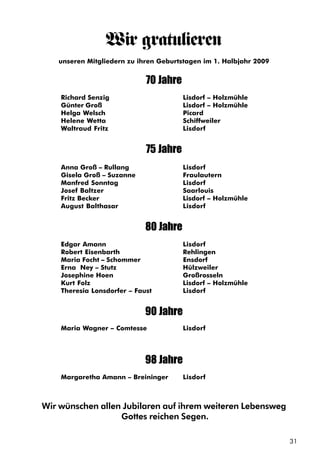 31
Wir gratulieren
unseren Mitgliedern zu ihren Geburtstagen im 1. Halbjahr 2009
70 Jahre
Richard Senzig Lisdorf – Holzmühle
Günter Groß Lisdorf – Holzmühle
Helga Welsch Picard
Helene Wetta Schiffweiler
Waltraud Fritz Lisdorf
75 Jahre
Anna Groß – Rullang Lisdorf
Gisela Groß – Suzanne Fraulautern
Manfred Sonntag Lisdorf
Josef Baltzer Saarlouis
Fritz Becker Lisdorf – Holzmühle
August Balthasar Lisdorf
80 Jahre
Edgar Amann Lisdorf
Robert Eisenbarth Rehlingen
Maria Focht – Schommer Ensdorf
Erna Ney – Stutz Hülzweiler
Josephine Hoen Großrosseln
Kurt Folz Lisdorf – Holzmühle
Theresia Lonsdorfer – Faust Lisdorf
90 Jahre
Maria Wagner – Comtesse Lisdorf
98 Jahre
Margaretha Amann – Breininger Lisdorf
Wir wünschen allen Jubilaren auf ihrem weiteren Lebensweg
Gottes reichen Segen.
 