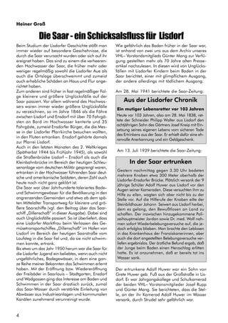 4
Heiner Groß
DieSaar-einSchicksalsflussfür Lisdorf
Beim Studium der Lisdorfer Geschichte stößt man
immer wieder auf besondere Geschehnisse, die
durch die Saar verursacht wurden oder sich auf ihr
ereignet haben. Das sind zu einem die verheeren-
den Hochwasser der Saar, die früher mehr oder
weniger regelmäßig sowohl die Lisdorfer Aue als
auch die Ortslage überschwemmt und zumeist
auch erhebliche Schäden an Haus und Flur ange-
richtet haben.
Zum anderen sind früher in fast regelmäßiger Fol-
ge kleinere und größere Unglücksfälle auf der
Saar passiert. Vor allem während des Hochwas-
sers waren immer wieder größere Unglücksfälle
zu verzeichnen, so im Jahre 1846 als die Fähre
zwischen Lisdorf und Ensdorf mit über 70 Fahrgä-
sten an Bord im Hochwasser kenterte und 35
Fahrgäste, zumeist Ensdorfer Bürger, die die Mes-
se in der Lisdorfer Pfarrkirche besuchen wollten,
in den Fluten ertranken. Ensdorf gehörte damals
zur Pfarrei Lisdorf.
Auch in den letzten Monaten des 2. Weltkrieges
(Spätherbst 1944 bis Frühjahr 1945), als sowohl
die Straßenbrücke Lisdorf – Ensdorf als auch die
Kleinbahnbrücke im Bereich der heutigen Schleu-
senanlage vom deutschen Militär gesprengt waren,
ertranken in der Hochwasser führenden Saar deut-
sche und amerikanische Soldaten, deren Zahl auch
heute noch nicht ganz geklärt ist.
Die Saar war über Jahrhunderte toleriertes Bade–
und Schwimmgewässer für die Bevölkerung in den
angrenzenden Gemeinden und etwa ab dem spä-
ten Mittelalter Transportweg für kleinere und grö-
ßere Saarschiffe (vgl. den Beitrag über das Saar-
schiff „Dillenschaß“ in dieser Ausgabe). Dabei sind
auch Unglücksfälle passiert. So ist überliefert, dass
eine Lisdorfer Marktfrau beim Verlassen des Ge-
müsetransportschiffes „Dillenschaß“ im Hafen von
Lisdorf im Bereich der heutigen Saarstraße vom
Laufsteg in die Saar fiel und, da sie nicht schwim-
men konnte, ertrank.
Bis etwa um das Jahr 1950 herum war die Saar für
die Lisdorfer Jugend ein beliebtes, wenn auch nicht
ungefährliches, Badegewässer, in dem eine gan-
ze Reihe meiner Bekannten das Schwimmen erlernt
haben. Mit der Eröffnung bzw. Wiedereröffnung
der Freibäder in Saarlouis – Stadtgarten, Ensdorf
und Wadgassen ging das Interesse am Baden und
Schwimmen in der Saar drastisch zurück, zumal
das Saar-Wasser durch verstärkte Einleitung von
Abwässer aus Industrieanlagen und kommunalen
Kanälen zunehmend verunreinigt wurde.
Wie gefährlich das Baden früher in der Saar war,
ist anhand von zwei uns aus dem Archiv unseres
VHL– Vorstandsmitglieds Günter Mang zur Verfü-
gung gestellten mehr als 70 Jahre alten Presse-
artikel nachzulesen. In diesen wird von Unglücks-
fällen mit Lisdorfer Kindern beim Baden in der
Saar berichtet, einer mit glimpflichem Ausgang,
der andere allerdings mit tödlichem Ausgang.
Am 28. Mai 1941 berichtete die Saar-Zeitung:
Heute vor 103 Jahren, also am 28. Mai 1838, ret-
tete der Schneider Philipp Walter aus Lisdorf den
achtjährigen Sohn des Gärtners Josef Kneip mit Ein-
setzung seines eigenen Lebens vom sicheren Tade
des Ertrinkens aus der Saar. Er erhielt dafür eine eh-
renvolle Anerkennung und ein Geldgeschenk.
Am 13. Juli 1939 berichtete die Saar-Zeitung:
In der Saar ertrunken
Gestern nachmittag gegen 3.30 Uhr badeten
mehrere Knaben etwa 300 Meter oberhalb der
Lisdorfer-Ensdorfer Brücke. Plötzlich versank der 9
jährige Schüler Adolf Huwer aus Lisdorf vor den
Augen seiner Kameraden. Diese versuchten ihm zu
Hilfe zu eilen, wagten sich aber nicht bis zu der
Stelle vor. Auf die Hilferufe der Knaben eilte der
Steinbildhauer Johann Seiwert aus Lisdorf herbei,
dem es gelang, den Bewußtlosen an Land zu
schaffen. Der inzwischen hinzugekommene Poli-
zeihauptmeister Jordan sowie Dr. med. Wolf nah-
men sofort Wiederbelebungsversuche auf, die je-
doch erfolglos blieben. Man brachte den Leblosen
in das Krankenhaus der Franziskanerinnen, aber
auch die dort angestellten Belebungsversuche ver-
liefen ergebnislos. Der ärztliche Befund ergab, daß
der Junge beim Baden einen Herzschlag erlitten
hatte. Es ist anzunehmen, daß er bereits tot ins
Wasser sank.
Aus der Lisdorfer Chronik
Ein mutiger Lebensretter vor 103 Jahren
Der ertrunkene Adolf Huwer war ein Sohn von
Grete Huwer geb. Fuß aus der Großstraße in Lis-
dorf. Er war Jahrgangskollege und Schulkamerad
der beiden VHL– Vorstansmitglieder Josef Rupp
und Günter Mang. Sie berichteten, dass die Stel-
le, an der ihr Kamerad Adolf Huwer im Wasser
versank, durch Strudel sehr gefährlich war.
 