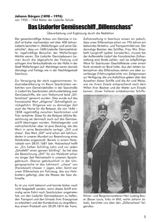 5
Der gewerbsmäßige Anbau von Gemüse in Lis-
dorf ist bisher nachweisbar seit über 400 Jahren.
Liebertz berichtet in „Wallerfangen und seine Ge-
schichte“, dass um 1600 Lisdorfer Gemüsehänd-
ler regelmäßige Besucher der Wallerfanger
Märkte waren. Die Lisdorfer Gemüsebauern ka-
men durch die Jägerpforte der Festung und
schlugen ihre Verkaufsstände vor der Halle in der
Stadt Wallerfangen auf. Markttage waren damals
dienstags und freitags wie in der Nachfolgestadt
Saarlouis.
Zur Versorgung der stark zugenommenen In-
dustriebevölkerung im Raum Saarbrücken ver-
kehrten vom Gemeindehafen in der Saarstraße
in Lisdorf bis Saarbrücken jahrhundertelang zwei
Gemüseschiffe, die vom Volksmund bald „Dil-
lenschass“ genannt wurden. Dies wurde auf das
französische Wort „diligence“ (Schnelligkeit) zu-
rückgeführt. Diligence war zu damaliger Zeit
auch der Name für die Reitpost, die von 1646 –
1838 regelmäßig zwischen Saarbrücken und
Trier verkehrte. Diese für die Reitpost übliche Be-
zeichnung sei demnach auch auf das Gemüse-
schiff übertragen worden. Naheliegender und
wahrscheinlicher aber ist jene Deutung, die das
Wort in seine Bestandteile zerlegt: „Dill und
chass“. Das Wort „Dill“ wird schon seit Jahrhun-
derten in unserer Mundart zur Bezeichnung eines
Holzbrettes angewandt. Bereits in einem Nota-
riatsakt vom 28.01.1681 betr. Holzverkauf heißt
es: „Ein halber Schilling Lohn und vor jeden
„Schiefdill“ einen ganzen Schilling“. So hat also
die Bezeichnung „Dill“ für ein Holzbrett schon
vor langer Zeit Heimatrecht in unserem Sprach-
gebrauch. Ebenso gebräuchlich in der Um-
gangssprache ist das Lehnwort: „chass“ von
(französisch) chasser = jagen, eilen. Somit war
unser Dillenschass ein Fahrzeug, das aus Holz-
brettern gefertigt, über die Wasser der Saar da-
hineilte.
Es ist uns nicht bekannt und konnte bisher noch
nicht festgestellt werden, wann dieses Schiff erst-
malig seine Fahrt nach Saarbrücken angetreten
hat, um den Lisdorfer Gemüsebauern zu helfen,
den Transport und den Umsatz ihrer Erzeugnisse
zu erleichtern und den Kundenkreis zu vergrößern.
Aus einem Protokoll vom 20.09.1814 der franz.
Zollverwaltung in Saarlouis wissen wir jedoch,
dass unser Dillenschass schon vor 195 Jahren ein
bekanntes Verkehrs- und Transportmittel war. Der
damalige Besitzer des Schiffes, Frau Ww. Elisa-
beth Longtroff (später Lonsdorfer), musste bei
der Außenstelle Lisdorf der französischen Zollver-
waltung eine Strafe zahlen, weil sie zollpflichtige
Ware für Saarlouiser Geschäftsleute unter einem
Korb versteckt an Bord hatte. Aus den letzten Le-
bensjahren des Dillenschass stehen uns aber zu-
verlässige Erfahrungsberichte von Zeitgenossen
zur Verfügung, die uns Aufschluss geben über das
Aussehen dieser Schiffe und die Art und Weise,
wie sie ihrem Zweck entsprechend nach dem
Willen ihrer Besitzer und der Mieter zum Einsatz
kamen. Unser früherer ortsbekannter Schiffs-
führer– und Bergmannsveteran Herr Ludwig Bau-
er (Bauer Louis, links im Bild, rechts Johann Ja-
kob), berichtet uns über den „Dillenschass“ fol-
gendes:
DasLisdorferGemüseschiff„Dillenschass“
Überarbeitung und Ergänzung durch die Redaktion
Johann Görgen (1898 – 1976)
von 1950 – 1964 Rektor der Lisdorfer Schule
 