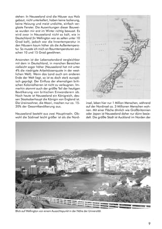 9
stehen: In Neuseeland sind die Häuser aus Holz
gebaut, nicht unterkellert, haben keine Isolierung,
keine Heizung und meist undichte, einfach ver-
glaste Fenster. Die Auswirkungen dieser Bauwei-
se wurden mir erst im Winter richtig bewusst. Es
wird zwar in Neuseeland nicht so kalt, wie in
Deutschland (In Wellington war es selten unter 10
Grad kalt), jedoch war die Innentemperatur in
den Häusern kaum höher als die Außentempera-
tur. So musste ich mich an Raumtemperaturen zwi-
schen 10 und 15 Grad gewöhnen.
Ansonsten ist der Lebensstandard vergleichbar
mit dem in Deutschland, in manchen Bereichen
vielleicht sogar höher (Neuseeland hat mit unter
4% die niedrigste Arbeitslosenquote in der west-
lichen Welt). Wenn das Land auch am anderen
Ende der Welt liegt, so ist es doch stark europä-
isch geprägt. Der Einfluss der ehemaligen briti-
schen Kolonialherren ist nicht zu verleugnen. Im-
merhin stammt auch der größte Teil der heutigen
Bevölkerung von britischen Einwanderern ab.
Noch heute ist Neuseeland ein Königreich, des-
sen Staatsoberhaupt die Königin von England ist.
Die Ureinwohner, die Maori, machen nur ca. 15-
20% der Gesamtbevölkerung aus.
Neuseeland besteht aus zwei Hauptinseln. Ob-
wohl die Südinsel leicht größer ist als die Nord-
insel, leben hier nur 1 Million Menschen, während
auf der Nordinsel ca. 3 Millionen Menschen woh-
nen. Mit einer Fläche ähnlich wie Großbritannien
oder Japan ist Neuseeland daher nur dünn besie-
delt. Die größte Stadt ist Auckland im Norden der
Blick auf Wellington von einem Aussichtspunkt in der Nähe der Universität.
 
