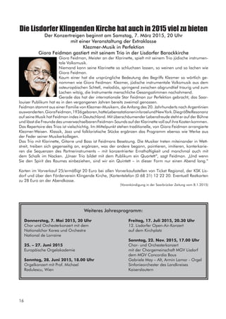 Die Lisdorfer Klingenden Kirche hat auch in 2015 viel zu bieten
Der Konzertreigen beginnt am Samstag, 7. März 2015, 20 Uhr
mit einer Veranstaltung der Extraklasse
Klezmer-Musik in Perfektion
Giora Feidman gastiert mit seinem Trio in der Lisdorfer Barockkirche
Giora Feidman, Meister an der Klarinette, spielt mit seinem Trio jüdische instrumen-
tale Volksmusik.
Niemand kann seine Klarinette so schluchzen lassen, so weinen und so lachen wie
Giora Feidman.
Kaum einer hat die ursprüngliche Bedeutung des Begriffs Klezmer so wörtlich ge-
nommen wie Giora Feidman: Klezmer, jüdische instrumentale Volksmusik aus dem
osteuropäischen Schtetl, melodiös, springend zwischen abgrundtief traurig und zum
Lachen witzig, die Instrumente menschliche Gesangsstimmen nachahmend.
Gerade das hat der internationale Star Feidman zur Perfektion gebracht, das Saar-
louiser Publikum hat es in den vergangenen Jahren bereits zweimal genossen.
Feidman stammt aus einer Familie von Klezmer-Musikern, die Anfang des 20. Jahrhunderts nach Argentinien
auswanderten.GioraFeidman,1936geboren,hatteLebensstationeninIsraelundNewYork.DiegrößteResonanz
auf seine Musik hat Feidman indes in Deutschland. Mit überschäumender Lebensfreude steht er auf der Bühne
und lässt die Freunde des unverwechselbaren Feidman-Sounds auf der Klarinette voll auf ihre Kosten kommen.
Das Repertoire des Trios ist vielschichtig. Im Mittelpunkt stehen traditionelle, von Giora Feidman arrangierte
Klezmer-Weisen. Klassik, Jazz und folkloristische Stücke ergänzen das Programm ebenso wie Werke aus
der Feder seiner Musikerkollegen.
Das Trio mit Klarinette, Gitarre und Bass ist Feidmans Besetzung. Die Musiker treten miteinander in Wett-
streit, treiben sich gegenseitig an, ergänzen, was der andere begann, pointieren, imitieren, konterkarie-
ren die Sequenzen des Partnerinstruments – mit konzentrierter Ernsthaftigkeit und manchmal auch mit
dem Schalk im Nacken. „Unser Trio bildet mit dem Publikum ein Quartett“, sagt Feidman. „Und wenn
Sie den Spirit des Raumes einbeziehen, sind wir ein Quintett – in dieser Form nur einen Abend lang.“
Karten im Vorverkauf 25/ermäßigt 20 Euro bei allen Vorverkaufsstellen von Ticket Regional, der KSK Lis-
dorf und über den Förderverein Klingende Kirche, (Kartentelefon (0 68 31) 12 22 20. Eventuell Restkarten
zu 28 Euro an der Abendkasse.
(Vorankündigung in der Saarbrücker Zeitung vom 8.1.2015)
Weiteres Jahresprogramm:
Donnerstag, 7. Mai 2015, 20 Uhr		 Freitag, 17. Juli 2015, 20.30 Uhr
Chor und Orchesterkonzert mit dem 			 12. Lisdorfer Open-Air-Konzert	
Nationalchor Korea und Orchestre			 auf dem Kirchplatz
National de Lorraine
							 Sonntag, 22. Nov. 2015, 17.00 Uhr
25. – 27. Juni 2015					 Chor- und Orchesterkonzert
Europäische Orgelakademie				 mit der Chorgemeinschaft MGV Lisdorf
							 dem MGV Concordia Bous			
Sonntag, 28. Juni 2015, 18.00 Uhr		 Gabriele May – Alt, Armin Lamar - Orgel	
Orgelkonzert mit Prof. Michael			 Sinfonieorchester des Landkreises 	
Radulescu, Wien					 Kaiserslautern
16
 
