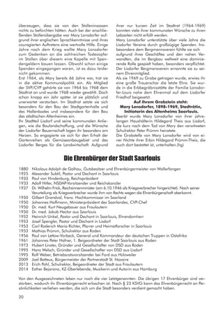 überzeugen, dass sie von den Stolleninsassen
nichts zu befürchten hätten. Auch bei der anschlie-
ßenden Stollenübergabe war Mary Lonsdorfer auf-
grund ihrer englischen Sprachkenntnisse und ihres
couragierten Auftretens eine wertvolle Hilfe. Einige
Jahre nach dem Krieg wollte Mary Lonsdorfer
zum Gedenken an die zahlreichen Todesopfer
im Stollen über diesem eine Kapelle mit Spen-
dengeldern bauen lassen. Obwohl schon einige
Spenden eingegangen waren, ist es dazu leider
nicht gekommen.
Erst 1964, als Mary bereits 66 Jahre war, trat sie
in die aktive Kommunalpolitik ein. Als Mitglied
der SVP/CVP gehörte sie von 1964 bis 1968 dem
Stadtrat an und wurde 1968 wieder gewählt. Doch
schon knapp ein Jahr später ist sie plötzlich und
unerwartet verstorben. Im Stadtrat setzte sie sich
besonders für den Bau der Stadtgartenhalle und
des Hallenbades und insbesondere für den Bau
des städtischen Altenheimes ein.
Ihr Stadtteil Lisdorf und seine kommunalen Anlie-
gen, wie die Baulandschaffung, und die Wünsche
der Lisdorfer Bauernschaft lagen ihr besonders am
Herzen. So engagierte sie sich für den Erhalt der
Gartenreihen als Gemüseanbaugebiet und des
Lisdorfer Berges für die Landwirtschaft. Aufgrund
ihrer nur kurzen Zeit im Stadtrat (1964-1969)
konnten viele ihrer kommunalen Wünsche zu ihren
Lebzeiten nicht erfüllt werden.
Mary Lonsdorfer unterstützte über viele Jahre die
Lisdorfer Vereine durch großzügige Spenden. Ins-
besondere dem Bergmannsverein fühlte sie sich
aufgrund ihres Geschäftes und den nahen Ver-
wandten, die im Bergbau weltweit eine dominie-
rende Rolle gespielt haben, besonders verpflichtet.
Der Lisdorfer Bergmansverein ernannte sie zu sei-
nem Ehrenmitglied.
Als sie 1969 zu Grabe getragen wurde, erwies ihr
eine große Trauerschar die letzte Ehre. Sie wur-
de in die Erbbegräbnisstätte der Familie Lonsdor-
fer-Louis nahe dem Ehrenmal auf dem Lisdorfer
Friedhof beigesetzt.
Auf ihrem Grabstein steht:
Mary Lonsdorfer, 1898-1969, Stadträtin,
Initiatorin des Altenheims Saarlouis.
Beerbt wurde Mary Lonsdorfer von ihrer jahre-
langen Haushälterin Hildegard Theis aus Lisdorf,
die kurz nach dem Tod von Mary den verwitweten
Schulrektor Peter Prümm heiratete.
Die Grabstelle von Mary Lonsdorfer wird von ei-
ner Nichte ihrer Erbin Hildegard Prümm-Theis, die
auch dort bestattet ist, unterhalten.(hg)
Die Ehrenbürger der Stadt Saarlouis
1880	 Nikolaus Adolph de Galhau, Gutsbesitzer und Ehrenbürgermeister von Wallerfangen
1925	 Alexander Subtil, Pastor und Dechant in Saarlouis
1933	 Paul von Hindenburg, Reichspräsident
1933	 Adolf Hitler, NSDAP-Vorsitzender und Reichskanzler
1937	 Dr. Wilhelm Frick, Reichsinnenminister (am 6.10.1946 als Kriegsverbrecher hingerichtet). Nach seiner 		
	 Verurteilung als Kriegsverbrecher wurde ihm von Rechts wegen die Ehrenbürgerschaft aberkannt.
1950	 Gilbert Grandval, franz. Hochkommissar im Saarland
1950	 Johannes Hoffmann, Ministerpräsident des Saarlandes, CVP-Chef
1950	 Dr. med. Kurt Neugebauer aus Fraulautern
1950	 Dr. med. Jakob Hector aus Saarlouis
1952	 Heinrich Unkel, Pastor und Dechant in Saarlouis, Ehrendomherr
1953	 Josef Spengler, Pastor und Dechant in Lisdorf
1953	 Carl Roderich Maria Richter, Pfarrer und Heimatforscher in Saarlouis
1953	 Mathias Prümm, Schulrektor aus Roden
1956	 Paul von Lettow-Vorbeck, General und Kommandeur der deutschen Truppen in Ostafrika
1961	 Johannes Peter Hafner, 1. Beigeordneter der Stadt Saarlouis aus Roden
1973	 Hubert Linster, Gründer und Gesellschafter von DSD aus Roden
1995	 Hans Welsch, Gründer und Gesellschafter von DSD aus Lisdorf
1995	 Rolf Weber, Betriebsratsvorsitzender bei Ford aus Hülzweiler
2009	 Joel Batteux, Bürgermeister der Partnerstadt St. Nazaire
2013	 Erich Pohl, Schulrektor, Beigeordneter der Stadt aus Fraulautern
2014	 Esther Bejarano, KZ-Überlebende, Musikerin und Autorin aus Hamburg
Von den Ausgezeichneten leben nur noch die vier Letztgenannten. Die übrigen 17 Ehrenbürger sind ver-
storben, wodurch ihr Ehrenbürgerrecht erloschen ist. Nach § 23 KSVG kann das Ehrenbürgerrecht an Per-
sönlichkeiten verliehen werden, die sich um die Stadt besonders verdient gemacht haben.
20
 