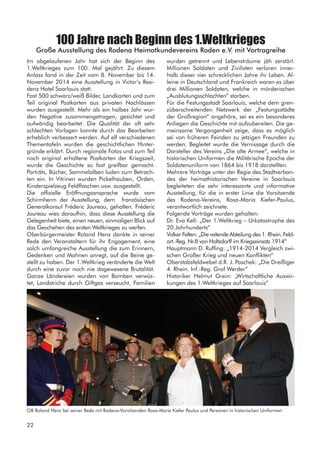100 Jahre nach Beginn des 1.Weltkrieges
Große Ausstellung des Rodena Heimatkundevereins Roden e.V. mit Vortragreihe
Im abgelaufenen Jahr hat sich der Beginn des
1.Weltkrieges zum 100. Mal gejährt. Zu diesem
Anlass fand in der Zeit vom 8. November bis 14.
November 2014 eine Ausstellung in Victor‘s Resi-
denz Hotel Saarlouis statt.
Fast 500 schwarz/weiß Bilder, Landkarten und zum
Teil original Postkarten aus privaten Nachlässen
wurden ausgestellt. Mehr als ein halbes Jahr wur-
den Negative zusammengetragen, gesichtet und
aufwändig bearbeitet. Die Qualität der oft sehr
schlechten Vorlagen konnte durch das Bearbeiten
erheblich verbessert werden. Auf elf verschiedenen
Thementafeln wurden die geschichtlichen Hinter-
gründe erklärt. Durch regionale Fotos und zum Teil
noch original erhaltene Postkarten der Kriegszeit,
wurde die Geschichte so fast greifbar gemacht.
Porträts, Bücher, Sammelalben luden zum Betrach-
ten ein. In Vitrinen wurden Pickelhauben, Orden,
Kinderspielzeug Feldflaschen usw. ausgestellt.
Die offizielle Eröffnungsansprache wurde vom
Schirmherrn der Ausstellung, dem französischen
Generalkonsul Fréderic Joureau, gehalten. Fréderic
Joureau wies daraufhin, dass diese Ausstellung die
Gelegenheit biete, einen neuen, einmaligen Blick auf
das Geschehen des ersten Weltkrieges zu werfen.
Oberbürgermeister Roland Henz dankte in seiner
Rede den Veranstaltern für ihr Engagement, eine
solch umfangreiche Ausstellung die zum Erinnern,
Gedenken und Mahnen anregt, auf die Beine ge-
stellt zu haben. Der 1.Weltkrieg veränderte die Welt
durch eine zuvor noch nie dagewesene Brutalität.
Ganze Ländereien wurden von Bomben verwüs-
tet, Landstriche durch Giftgas verseucht, Familien
wurden getrennt und Lebensträume jäh zerstört.
Millionen Soldaten und Zivilisten verloren inner-
halb dieser vier schrecklichen Jahre ihr Leben. Al-
leine in Deutschland und Frankreich waren es über
drei Millionen Soldaten, welche in mörderischen
„Ausblutungsschlachten“ starben.
Für die Festungsstadt Saarlouis, welche dem gren-
züberschreitenden Netzwerk der „Festungsstädte
der Großregion“ angehöre, sei es ein besonderes
Anliegen die Geschichte mit aufzubereiten. Die ge-
meinsame Vergangenheit zeige, dass es möglich
sei von früheren Feinden zu jetzigen Freunden zu
werden. Begleitet wurde die Vernissage durch die
Darsteller des Vereins „Die alte Armee“, welche in
historischen Uniformen die Militärische Epoche der
Soldatenuniform von 1864 bis 1918 darstellten.
Mehrere Vorträge unter der Regie des Stadtverban-
des der heimathistorischen Vereine in Saarlouis
begleiteten die sehr interessante und informative
Ausstellung, für die in erster Linie die Vorsitzende
des Rodena-Vereins, Rosa-Maria Kiefer-Paulus,
verantwortlich zeichnete.
Folgende Vorträge wurden gehalten:
Dr. Eva Kell: „Der 1.Weltkrieg – Urkatastrophe des
20.Jahrhunderts“
Volker Felten: „Die reitende Abteilung des 1. Rhein. Feld-
art.-Reg. Nr.8 von Holtzdorff im Kriegseinsatz 1914“
Hauptmann D. Ruffing: „1914-2014 Vergleich zwi-
schen Großer Krieg und neuen Konflikten“
Oberstabsfeldwebel d.R. J. Paschek: „Die Dreißiger
4. Rhein. Inf.-Reg. Graf Werder“
Historiker Helmut Grein: „Wirtschaftliche Auswir-
kungen des 1.Weltkrieges auf Saarlouis“
OB Roland Henz bei seiner Rede mit Rodena-Vorsitzenden Rosa-Marie Kiefer Paulus und Personen in historischen Uniformen
22
 