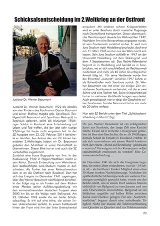 Schicksalsentscheidung im 2.Weltkrieg an der Ostfront
Justizrat Dr. Werner Beaumont, 1922 als ältestes
von vier Kindern des Kaufmanns Gustav Baumont
und seiner Ehefrau Magda geb. Savelkouls (Tex-
tilgeschäft Beaumont und Sporthaus Metropol) in
Saarlouis geboren, sollte als blutjunger 19jäh-
riger Soldat in Russland eine Entscheidung auf
Leben und Tod treffen, die der jetzt sehr rüstige
92jährige bis heute nicht vergessen hat. In der
SZ-Ausgabe vom 22./23. Februar 2014 berichte-
te er darüber. Aus Anlass des vor 70 Jahren be-
endeten 2.Weltkrieges haben wir Dr. Beaumont
gebeten den SZ-Artikel in unser Heimatblatt zu
übernehmen. Dieser Bitte hat er und auch die SZ
vorbehaltlos zugestimmt.
Zunächst eine kurze Biographie von ihm. In der
Evakuierung 1940 in Hagen/Westfalen macht er
sein Abitur. Danach Einberufung zum Wehrdienst.
Sein beabsichtigtes Jura-Studium musste er auf-
schieben. Als Funker bei einer Reiterschwadron
kam er an die Ostfront nach Russland. Dort hat
sich das Ereignis im Dezember 1941 zugetragen,
über das Werner Beaumont nachfolgend berichtet.
In der Folge zog er als Funker auf dem Rücken
eines Pferdes seiner Aufklärungsabteilung mit
den vormarschierenden deutschen Truppen etwa
3000 km bis an die Wolga nach Stalingrad. Am
23. Oktober 1942 ereilte ihn ein harter Schick-
salsschlag. Er tritt auf eine Mine, die seinen lin-
ken Unterschenkel zerfetzt. In einem Feldlazarett
hinter der Front wird ihm der linke Unterschenkel
amputiert. Mit anderen schwer Kriegsverletzten
wird er unter Beschuss durch russische Flugzeuge
nach Deutschland transportiert. Dieser abenteuerli-
che Heimtransport dauerte bis Weihnachten 1942.
Nachdem ihm eine Beinprothese angepasst wurde,
ist sein Fronteinsatz zunächst vorbei. Er wird zum
Jura-Studium nach Heidelberg beurlaubt, doch erst
am 11. März 1945 wird er aus der Wehrmacht ent-
lassen. Sein Jura-Studium schließt er 1947 an der
Universität Heidelberg mit dem Doktorgrad und
dem 1.Staatsexamen ab. Das Rechts-Refendariat
beginnt er in Heidelberg und bendet es in Saar-
brücken, wo er sich anschließend als Rechtsanwalt
niederlässt und mehr als 40 Jahre als erfogreicher
Anwalt tätig ist. Für seine Verdienste wurde ihm
der Ehrentitel „Justizrat“ verliehen.1997 kehrte er
als Ruheständler nach Saarlouis zurück. Dr. Wer-
ner Beaumont war mit einer vor einiger Zeit ver-
storbenen Saarlouiserin verheiratet, mit der er zwei
Söhne und eine Tochter hat. Seine Kriegserlebnisse
hat er in mehreren Veröffentlichungen verarbeitet.
Auch genealogisch war er tätig; die Geschichte sei-
ner Saarlouiser Familie Beaumont hat er vor mehr
als 20 Jahre verfasst.
Nun sein SZ-Bericht unter dem Titel „Schicksalsent-
scheidung in Muron“ (hg)
Dr. jur. Werner Beaumont ist ein erfolgreicher
Jurist aus Saarlouis, der lange Zelt eine Kanzlei
führte. Heute ist er in Rente. Unvergessen geblie-
ben ist ihm eine Geschichte, die er als 19-Jähriger,
damals Soldat im Einsatz in Russland, erlebte. Er
sah sich unversehens mit einem Befehl konfron-
tiert, der einem „Mord auf Bestellung“ gleichkam
– was tun? Verweigern mit der Konsequenz selbst
standrechtlich erschossen zu werden? Eine Ge-
wissensentscheidung…
Im Dezember 1941 als sich die Ereignisse bega-
ben, die mein Leben veränderten, war ich – 19 Jah-
re alt – als berittener Funker Mitglied eines etwa
30 Mann starken Nachrichtenzugs. Nachdem die
spätherbstliche Schlammperiode ein weiteres Vor-
dringen unmöglich gemacht hatte, wurde uns der
Befehl erteilt, uns in einem Dorf namens Murom
südöstlich von Bjelgorod zu verschanzen und uns
aufs Überwintern einzurichten. Bjelgorod ist ein
Städtchen ungefähr auf halber Höhe zwischen
Kursk und Charkov gelegen. Für uns „Nachrich-
tenfüchse“ begann damit eine aufreibende Tä-
tigkeit. Nicht nur musste die Telefonverbindung
von Quartier zu Quartier und zur Telefonzentrale
Justizrat Dr. Werner Beaumont
23
 