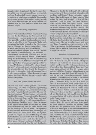 gelegt werden. Es galt auch, das durch einen dich-
ten Wald zum Vorposten am Donez provisorisch
verlegte Telefonkabel immer wieder zu reparie-
ren, das recht häufig durch russische Kommandos
zerschnitten wurde. Als wir eines späten Abends
von einem Einsatz dieser Art zurückkehrten be-
merkten wir auf dem Dorfplatz einen frisch er-
stellten Galgen.
Hinrichtung angeordnet
Unsere Kameraden berichteten, bereits am Vortag
sei von der Bevölkerung die Anwesenheit einer
Kommissarin – andere sprachen von einer Spio-
nin – gemeldet worden. Eine Festnahme sei inzwi-
schen erfolgt. Das „rote Flintenweib“ habe auch
mit etwas Nachhilfe gestanden, die Hinrichtung
durch Erhängen sei bereits angeordnet. Wahr-
scheinlich am Sonntag, also in drei Tagen.
Früh am nächsten Morgen war Appell. Der Lei-
ter unseres Nachrichtenzugs, ein Leutnant V.,
unterrichtete uns offiziell von dem, was wir ru-
dimentär bereits erfahren hatten. Die Durchfüh-
rung der Hinrichtung sei dem Nachrichtenzug
übertragen worden. Er brauche noch jemand, der
den eigentlichen Erhängungsvorgang ausführen
würde. Und dann wörtlich „Wer ist der Jüngste
bei uns?“ Ich meldete mich. „Gefreiter Beaumont,
Sie erhalten hiermit den Befehl, die Exekution,
die unter Leitung eines Unteroffiziers des Stabes
erfolgt, durchzuführen. Nähere Instruktionen er-
halten Sie gleich. Bleiben Sie mal noch da. Alles
andere: Wegtreten!“
Von allen guten Geistern verlassen
Ich war wie vom Donner gerührt. Mir wurde
schwindelig. Ich sollte also jemand eigenhändig
umbringen, eine junge Frau, die mir nie etwas ge-
tan hatte. Nein, ich konnte das nicht. Ich war völ-
lig durcheinander. Wie durch einen Nebel, sah ich
das Gesicht meines Vorgesetzten näher kommen.
„Was ist denn mit Ihnen los? Ist Ihnen nicht gut?
Sie sind ja ganz bleich.“ – „Ich kann das nicht tun,
Herr Leutnant. Wirklich nicht… Bitte. So stotter-
te ich irgend etwas daher. Ich verwies auf meine
religiöse Einstellung und auf vieles andere, was
es mir unmöglich mache, einen Tötungsbefehl
außerhalb eines Kampfeinsat­zes zu befolgen. Ich
hätte sonst das Gefühl, einen Mord zu begehen.
„Was? Sie wagen es, die Rechtmäßigkeit eines
Führerbefehls anzuzweifeln. Hab ich richtig ge-
hört? Sie sprechen von Mord. Sind Sie denn von
allen guten Geistern verlassen? Befehlsverwei-
gerung vor dem Feind! Sind Sie sich darüber im
Klaren, was das für Sie bedeutet?“ Ich wollte et-
was erwidern. Er donnerte sofort: „Sie reden sich
um Kopf und Kragen!“ Dann nach einer kleinen
Pause: „Was soll ich nur mit Ihnen machen? Was
wollen Sie denn mal werden?“ – „Ich will Jura
studieren.“ „Ach du lieber Gott, auch das noch.
Also, ich halte Ihnen Ihre Jugend zugute. Darum
betrachte ich diese Unterredung als nicht erfolgt.
Ich müsste sonst Meldung machen. Und das kann
nicht in Ihrem Sinne sein. Es bleibt selbstverständ-
lich bei meinem Befehl! Einzelheiten erfahren Sie
später. Und jetzt verschwinden Sie!“
Wie benommen kehrte ich zu meiner Arbeit in die
Telefonzentrale zurück. Ich war völlig verwirrt.
Ich hatte das Bedürfnis mit irgendjemand über
meine innere Not zu sprechen. Aber mit wem
nur? Einen Feldgeistlichen hatten wir nicht in der
Nähe, er wurde erst für die kommende Woche er-
wartet. Meine seelische Spannung war kaum zu
ertragen. Wohin nur?
Ein Besuch beim Stabsarzt
Nach meiner Ablösung am Vermittlungskasten
eilte ich zur der Kate, in der unter Leitung von
Stabsarzt Dr. Hoffman ein Krankenrevier einge-
richtet worden war. Dr. Hoffmann stammte aus
Wiesbaden. Eine Persönlichkeit Ende der Vier-
ziger, ausgezeichnet mit dem EK I wegen seines
stets vorbildlichen Einsatzes bei der Bergung von
Verwundeten. Jedenfalls fasste ich mir ein Herz
und bat um eine Unterredung unter vier Augen.
Mit einer Handbewegung schickte er die beiden
anwesenden Sanitätsgefreiten vor die Tür. „Was
gibt‘s?“ Stotternd trug ich vor, was mich be-
drückte. Ich wolle nur einen väterlichen Rat in
meiner seelischen Not. Er sei der einzige ältere
Offizier, an den ich mich wenden könne. Er sei
im Alter meines Vaters, darum hätte ich rück-
haltloses Vertrauen zu ihm – irgendwann brach
ich ab. Ein Kloß im Hals machte mir das Spre-
chen unmöglich. Ich spürte, wie mir die Tränen
in die Augen traten.
Die ganze Zeit über stand er da und sagte kein
einziges Wort. Er starrte mich nur unverwandt
an. Dann plötzlich: „Machen Sie mal den Ober-
körper frei!“ Ich gehorchte etwas verwirrt. Er hör-
te mich ab. Dann griff er nach meiner Hand und
zählte den Puls. „Öffnen Sie den Mund!“ Mit dem
Stiel eines Löffels drückte er meine Zunge runter
und leuchtete mit einer Taschenlampe in meine
Mundöffnung. Dann: „Sie können sich wieder an-
kleiden. Anschließend belegen Sie im Nebenraum
die hinterste Pritsche. Dreimal am Tag messen
Sie unter den Achseln das Fieber! Alles weitere
24
 