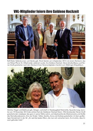 VHL-Mitglieder feiern ihre Goldene Hochzeit
Rolf-Dieter Kallenbrunnen und Gerda geb. Rinck feierten am 6.September 2014 mit einem Dankamt, das
von Polizei-Pfarrer Dr. Dillschneider zelebriert wurde, ihre Goldene Hochzeit. Maria Scholly-Blasius und Hei-
ner Groß gratulierten nach dem Dankamt ihren Vereinsmitgliedern herzlich zum 50jährigen Ehejubiläum.
Günther Nagel und Edeltraud geb. Görgen, wohnhaft im Neubaugebiet Holzmühle, Sauerdornweg, konn-
ten am 19.November 2014 das schöne Fest der Goldenen Hochzeit feiern. VHL-Vorsitzender Heiner Groß
gratulierte dem Jubelpaar das ganz in seiner Nähe wohnt, und überbrachte die Glückwünsche und Grüße
des Heimatkundevereins. Ihre vier Kinder: Volker, Sandra, Anne und Andreas gratulierten mit dem großar-
tigen Kompliment in der SZ: „Ihr seid die besten Eltern, die man sich wünschen kann. Es ist schön, dass ihr
euch gefunden habt.“
31
 