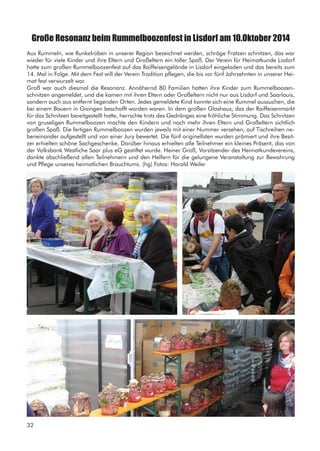 Große Resonanz beim Rummelboozenfest in Lisdorf am 10.Oktober 2014
Aus Rummeln, wie Runkelrüben in unserer Region bezeichnet werden, schräge Fratzen schnitzen, das war
wieder für viele Kinder und ihre Eltern und Großeltern ein toller Spaß. Der Verein für Heimatkunde Lisdorf
hatte zum großen Rummelboozenfest auf das Raiffeisengelände in Lisdorf eingeladen und das bereits zum
14. Mal in Folge. Mit dem Fest will der Verein Tradition pflegen, die bis vor fünf Jahrzehnten in unserer Hei-
mat fest verwurzelt war.
Groß war auch diesmal die Resonanz. Annähernd 80 Familien hatten ihre Kinder zum Rummelboozen-
schnitzen angemeldet, und die kamen mit ihren Eltern oder Großeltern nicht nur aus Lisdorf und Saarlouis,
sondern auch aus entfernt liegenden Orten. Jedes gemeldete Kind konnte sich eine Rummel aussuchen, die
bei einem Bauern in Gisingen beschafft worden waren. In dem großen Glashaus, das der Raiffeisenmarkt
für das Schnitzen bereitgestellt hatte, herrschte trotz des Gedränges eine fröhliche Stimmung. Das Schnitzen
von gruseligen Rummelboozen machte den Kindern und noch mehr ihren Eltern und Großeltern sichtlich
großen Spaß. Die fertigen Rummelboozen wurden jeweils mit einer Nummer versehen, auf Tischreihen ne-
beneinander aufgestellt und von einer Jury bewertet. Die fünf originellsten wurden prämiert und ihre Besit-
zer erhielten schöne Sachgeschenke. Darüber hinaus erhielten alle Teilnehmer ein kleines Präsent, das von
der Volksbank Westliche Saar plus eG gestiftet wurde. Heiner Groß, Vorsitzender des Heimatkundevereins,
dankte abschließend allen Teilnehmern und den Helfern für die gelungene Veranstaltung zur Bewahrung
und Pflege unseres heimatlichen Brauchtums. (hg) Fotos: Harald Weiler
32
 